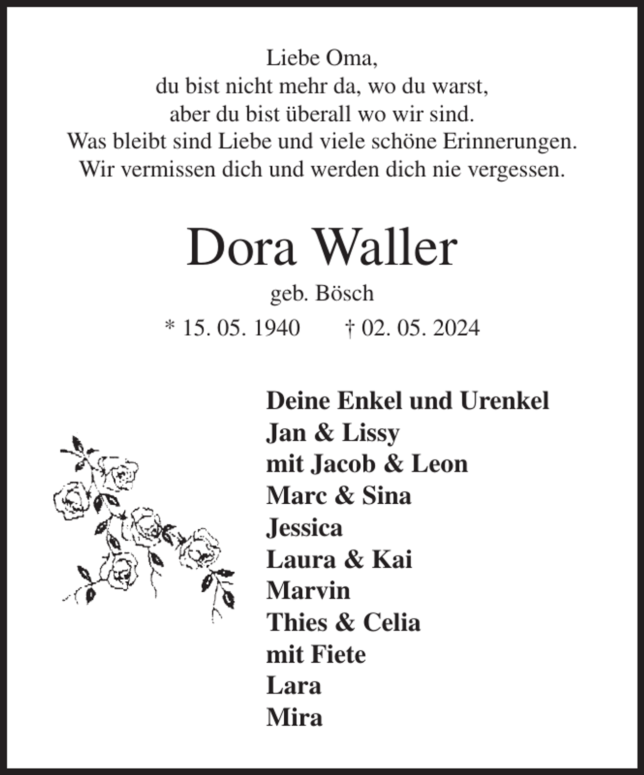 <p>Liebe Oma,<br />du bist nicht mehr da, wo du warst,<br />aber du bist überall wo wir sind.<br />Was bleibt sind Liebe und viele schöne Erinnerungen.<br />Wir vermissen dich und werden dich nie vergessen.<br />Dora Waller<br />geb. Bösch<br />* 15. 05. 1940 † 02. 05. 2024<br />Deine Enkel und Urenkel<br />Jan &amp; Lissy<br />mit Jacob &amp; Leon<br />Marc &amp; Sina<br />Jessica<br />Laura &amp; Kai<br />Marvin<br />Thies &amp; Celia<br />mit Fiete<br />Lara<br />Mira</p>