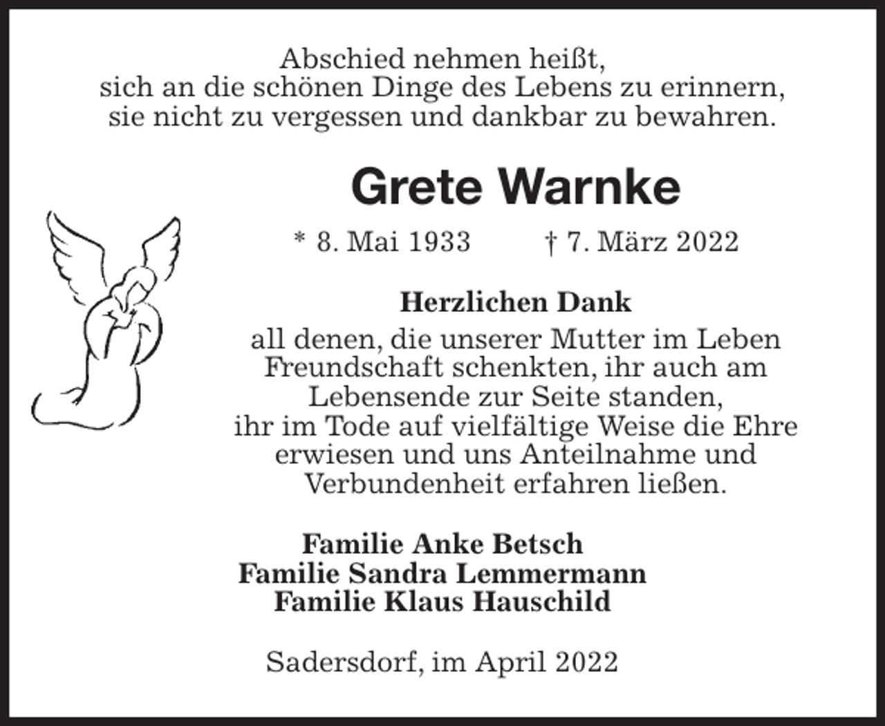 <p>Abschied nehmen heißt,<br />sich an die schönen Dinge des Lebens zu erinnern,<br />sie nicht zu vergessen und dankbar zu bewahren.<br />Grete Warnke<br />* 8. Mai 1933 † 7. März 2022<br />Herzlichen Dank<br />all denen, die unserer Mutter im Leben Freundschaft schenkten, ihr auch am<br />Lebensende zur Seite standen,<br />ihr im Tode auf vielfältige Weise die Ehre<br />erwiesen und uns Anteilnahme und<br />Verbundenheit erfahren ließen.<br />Familie Anke Betsch<br />Familie Sandra Lemmermann<br />Familie Klaus Hauschild<br />Sadersdorf, im April 2022</p>