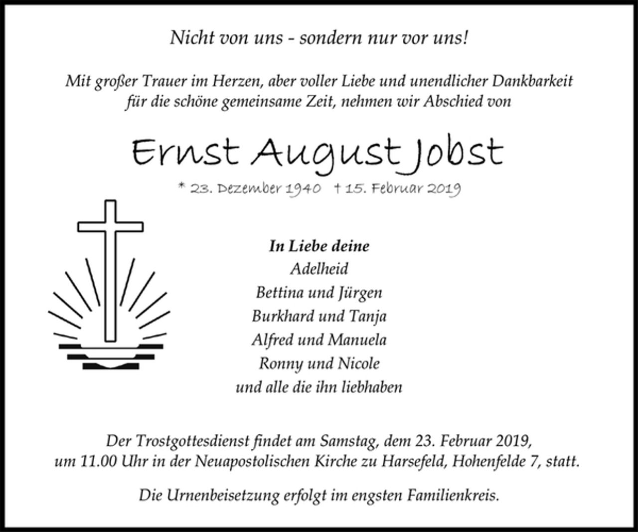 <p>Nicht von uns - sondern nur vor uns!<br />Mit großer Trauer im Herzen, aber voller Liebe und unendlicher Dankbarkeit<br />für die schöne gemeinsame Zeit, nehmen wir Abschied von<br />Ernst August Jobst<br />* 23. Dezember 1940 † 15. Februar 2019<br />In Liebe deine<br />Adelheid<br />Bettina und Jürgen<br />Burkhard und Tanja<br />Alfred und Manuela<br />Ronny und Nicole<br />und alle die ihn liebhaben<br />Der Trostgottesdienst findet am Samstag, dem 23. Februar 2019,<br />um 11.00 Uhr in der Neuapostolischen Kirche zu Harsefeld, Hohenfelde 7, statt.<br />Die Urnenbeisetzung erfolgt im engsten Familienkreis.</p>