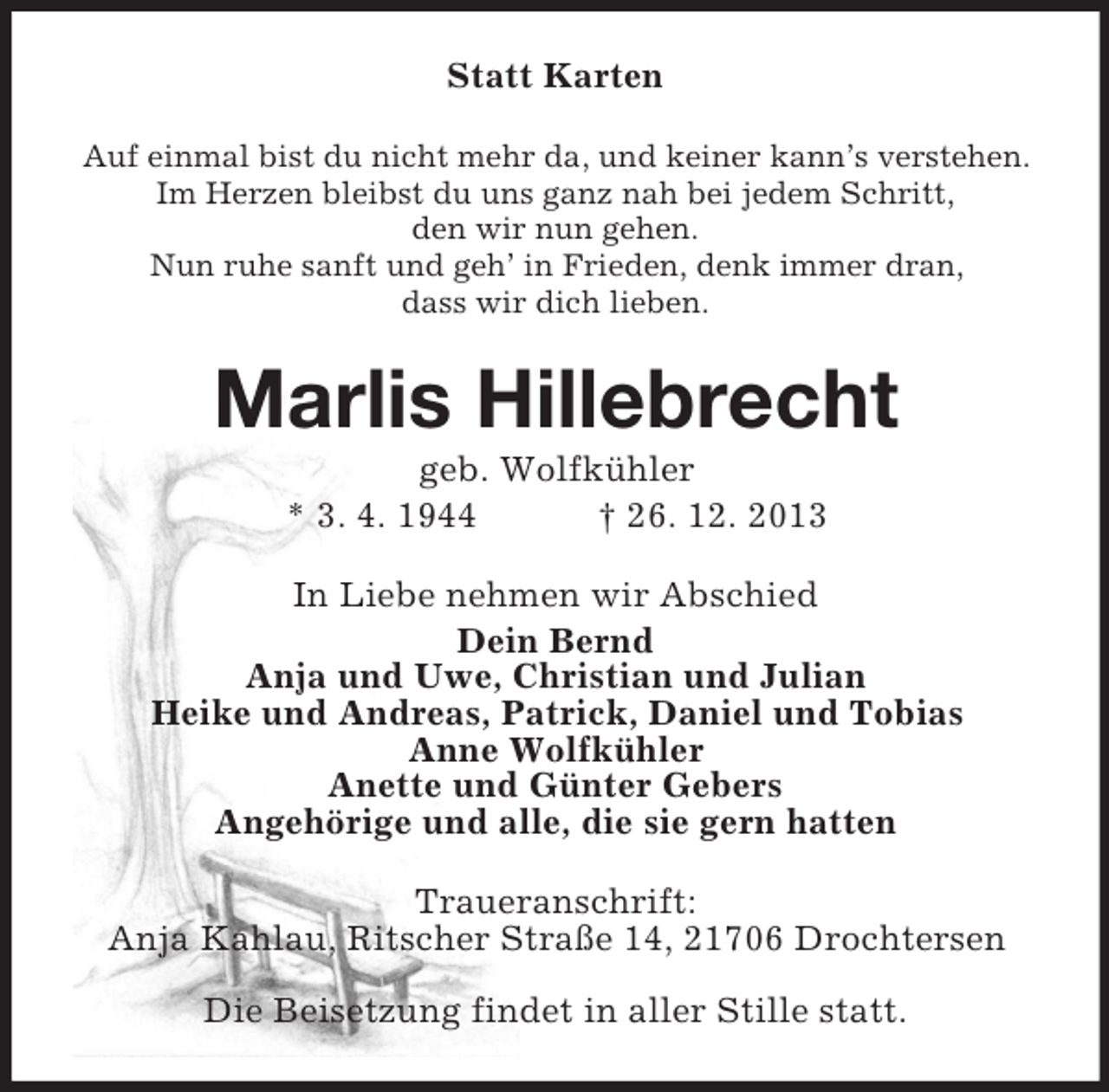 <p>Statt Karten<br />Auf einmal bist du nicht mehr da, und keiner kann’s verstehen.<br />Im Herzen bleibst du uns ganz nah bei jedem Schritt,<br />den wir nun gehen.<br />Nun ruhe sanft und geh’ in Frieden, denk immer dran,<br />dass wir dich lieben.<br />Marlis Hillebrecht<br />geb. Wolfkühler<br />* 3. 4. 1944 † 26. 12. 2013<br />In Liebe nehmen wir Abschied<br />Dein Bernd<br />Anja und Uwe, Christian und Julian<br />Heike und Andreas, Patrick, Daniel und Tobias<br />Anne Wolfkühler<br />Anette und Günter Gebers<br />Angehörige und alle, die sie gern hatten<br />Traueranschrift:<br />Anja Kahlau, Ritscher Straße 14, 21706 Drochtersen</p><p>Die Beisetzung findet in aller Stille statt.</p>