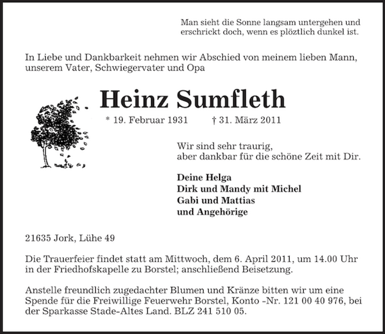 <p>Man sieht die Sonne langsam untergehen und<br />erschrickt doch, wenn es plöztlich dunkel ist.<br />In Liebe und Dankbarkeit nehmen wir Abschied von meinem lieben Mann, unserem Vater, Schwiegervater und Opa<br />Heinz Sumfleth<br />* 19. Februar 1931 † 31. März 2011<br />Wir sind sehr traurig,<br />aber dankbar für die schöne Zeit mit Dir.</p><p>Deine Helga<br />Dirk und Mandy mit Michel<br />Gabi und Mattias<br />und Angehörige<br />21635 Jork, Lühe 49</p><p>Die Trauerfeier findet statt am Mittwoch, dem 6. April 2011, um 14.00 Uhr in der Friedhofskapelle zu Borstel; anschließend Beisetzung.</p><p>Anstelle freundlich zugedachter Blumen und Kränze bitten wir um eine Spende für die Freiwillige Feuerwehr Borstel, Konto -Nr. 121 00 40 976, bei der Sparkasse Stade-Altes Land. BLZ 241 510 05.</p>
