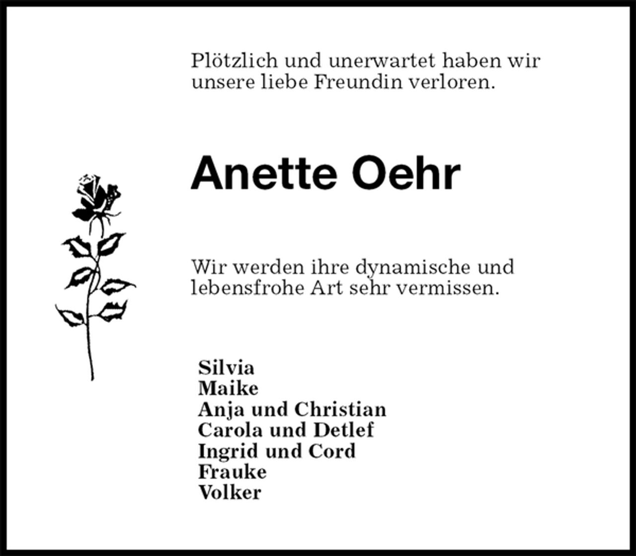 <p>Plötzlich und unerwartet haben wir<br />unsere liebe Freundin verloren.<br />Anette Oehr<br />Wir werden ihre dynamische und<br />lebensfrohe Art sehr vermissen.<br />Silvia<br />Maike<br />Anja und Christian<br />Carola und Detlef<br />Ingrid und Cord<br />Frauke<br />Volker</p>