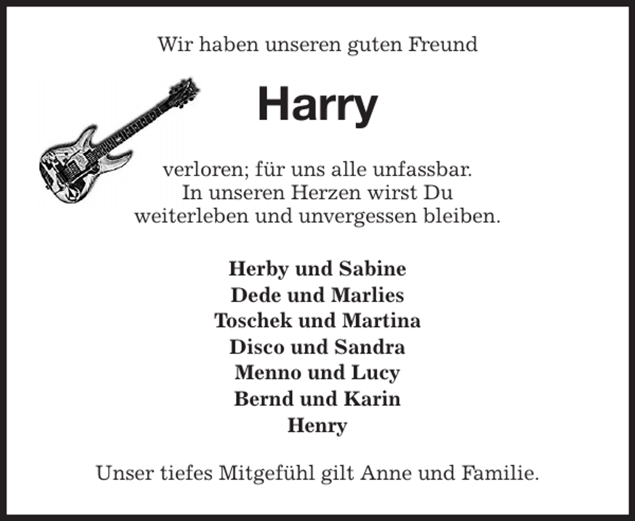 <p>Wir haben unseren guten Freund<br />Harry<br />verloren; für uns alle unfassbar.<br />In unseren Herzen wirst Du<br />weiterleben und unvergessen bleiben.<br />Herby und Sabine<br />Dede und Marlies<br />Toschek und Martina<br />Disco und Sandra<br />Menno und Lucy<br />Bernd und Karin<br />Henry<br />Unser tiefes Mitgefühl gilt Anne und Familie.</p>