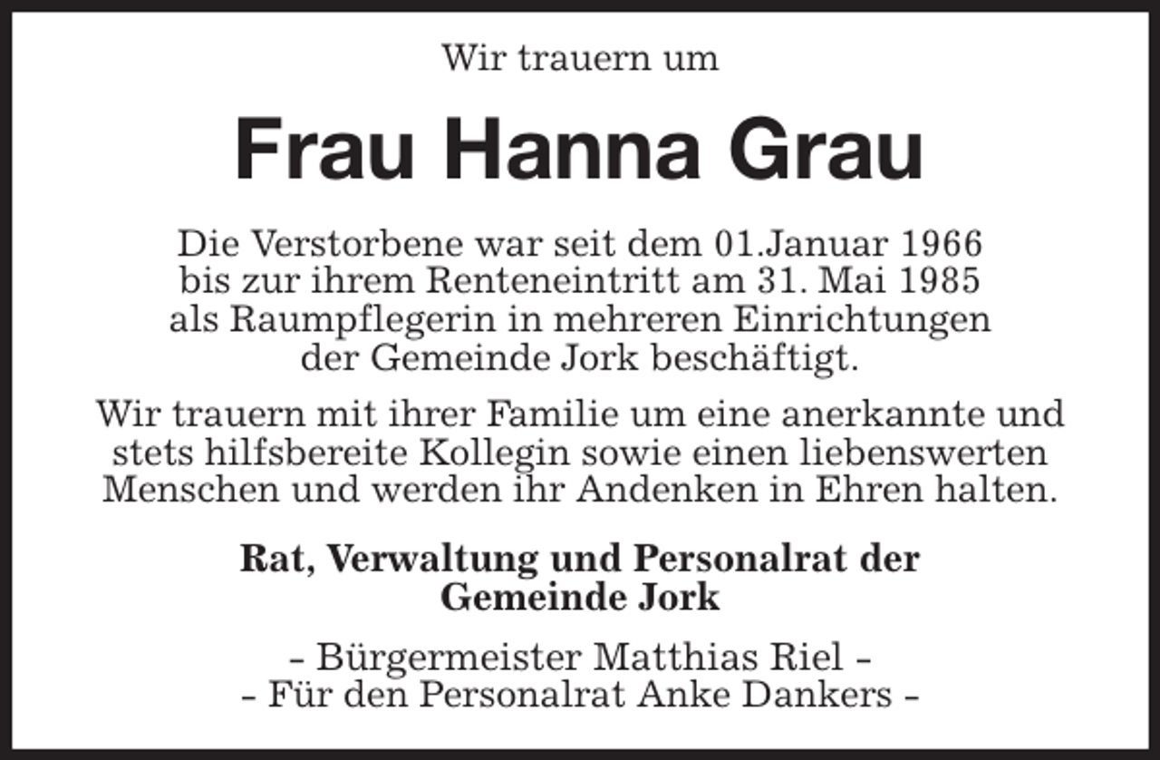 <p>Wir trauern um<br />Frau Hanna Grau<br />Die Verstorbene war seit dem 01.Januar 1966<br />bis zur ihrem Renteneintritt am 31. Mai 1985<br />als Raumpflegerin in mehreren Einrichtungen<br />der Gemeinde Jork beschäftigt.<br />Wir trauern mit ihrer Familie um eine anerkannte und stets hilfsbereite Kollegin sowie einen liebenswerten<br />Menschen und werden ihr Andenken in Ehren halten.<br />Rat, Verwaltung und Personalrat der<br />Gemeinde Jork<br />- Bürgermeister Matthias Riel -<br />- Für den Personalrat Anke Dankers -</p>