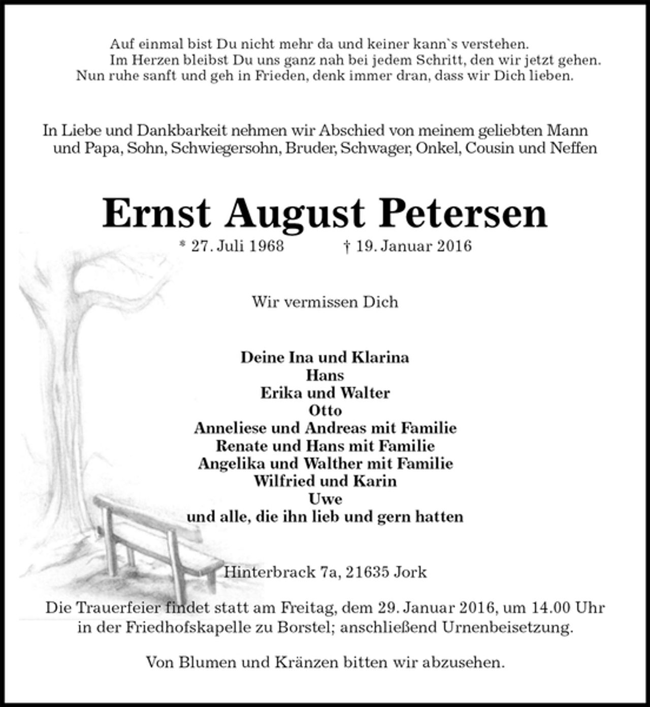 <p>Auf einmal bist Du nicht mehr da und keiner kann`s verstehen.<br />Im Herzen bleibst Du uns ganz nah bei jedem Schritt, den wir jetzt gehen.<br />Nun ruhe sanft und geh in Frieden, denk immer dran, dass wir Dich lieben.<br />In Liebe und Dankbarkeit nehmen wir Abschied von meinem geliebten Mann<br />und Papa, Sohn, Schwiegersohn, Bruder, Schwager, Onkel, Cousin und Neffen<br />Ernst August Petersen<br />* 27. Juli 1968 † 19. Januar 2016<br />Wir vermissen Dich<br />Deine Ina und Klarina<br />Hans<br />Erika und Walter<br />Otto<br />Anneliese und Andreas mit Familie<br />Renate und Hans mit Familie<br />Angelika und Walther mit Familie<br />Wilfried und Karin<br />Uwe<br />und alle, die ihn lieb und gern hatten<br />Hinterbrack 7a, 21635 Jork</p>
<p>Die Trauerfeier findet statt am Freitag, dem 29. Januar 2016, um 14.00 Uhr<br />in der Friedhofskapelle zu Borstel; anschließend Urnenbeisetzung.</p>
<p>Von Blumen und Kränzen bitten wir abzusehen.</p>