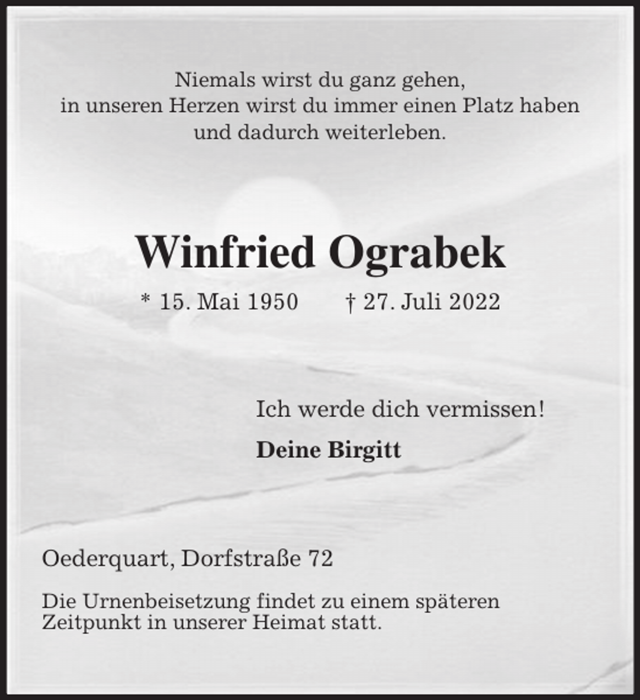<p>Niemals wirst du ganz gehen,<br />in unseren Herzen wirst du immer einen Platz haben<br />und dadurch weiterleben.<br />Winfried Ograbek<br />* 15. Mai 1950 † 27. Juli 2022<br />Ich werde dich vermissen!</p><p>Deine Birgitt<br />Oederquart, Dorfstraße 72</p><p>Die Urnenbeisetzung findet zu einem späteren<br />Zeitpunkt in unserer Heimat statt.</p>