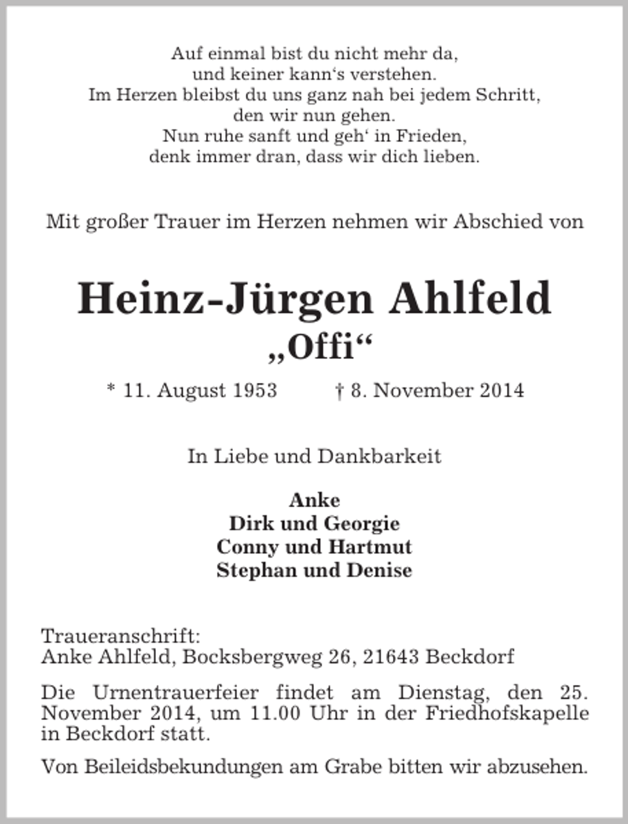 <p>Auf einmal bist du nicht mehr da,<br />und keiner kann‘s verstehen.<br />Im Herzen bleibst du uns ganz nah bei jedem Schritt,<br />den wir nun gehen.<br />Nun ruhe sanft und geh‘ in Frieden,<br />denk immer dran, dass wir dich lieben.<br />Mit großer Trauer im Herzen nehmen wir Abschied von<br />Heinz-Jürgen Ahlfeld<br />„Offi“<br />* 11. August 1953 † 8. November 2014<br />In Liebe und Dankbarkeit</p><p>Anke<br />Dirk und Georgie<br />Conny und Hartmut<br />Stephan und Denise<br />Traueranschrift:<br />Anke Ahlfeld, Bocksbergweg 26, 21643 Beckdorf<br />Die Urnentrauerfeier findet am Dienstag, den 25.<br />November 2014, um 11.00 Uhr in der Friedhofskapelle in Beckdorf statt.<br />Von Beileidsbekundungen am Grabe bitten wir abzusehen.</p>