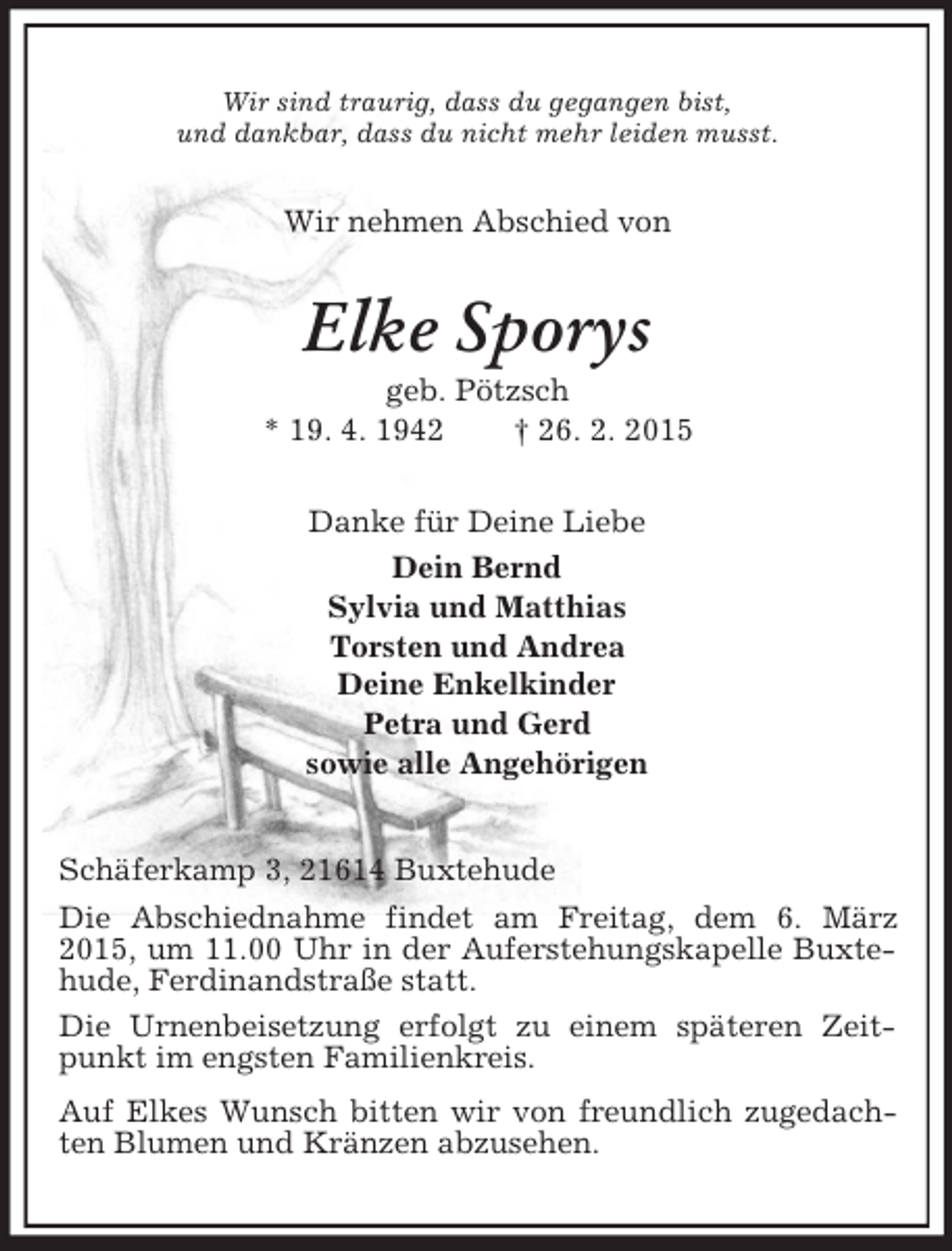 <p>Wir sind traurig, dass du gegangen bist,<br />und dankbar, dass du nicht mehr leiden musst.<br />Wir nehmen Abschied von<br />Elke Sporys<br />geb. Pötzsch<br />* 19. 4. 1942 † 26. 2. 2015<br />Danke für Deine Liebe<br />Dein Bernd<br />Sylvia und Matthias<br />Torsten und Andrea<br />Deine Enkelkinder<br />Petra und Gerd<br />sowie alle Angehörigen<br />Schäferkamp 3, 21614 Buxtehude<br />Die Abschiednahme findet am Freitag, dem 6. März 2015, um 11.00 Uhr in der Auferstehungskapelle Buxtehude, Ferdinandstraße statt.<br />Die Urnenbeisetzung erfolgt zu einem späteren Zeitpunkt im engsten Familienkreis.<br />Auf Elkes Wunsch bitten wir von freundlich zugedachten Blumen und Kränzen abzusehen.</p>