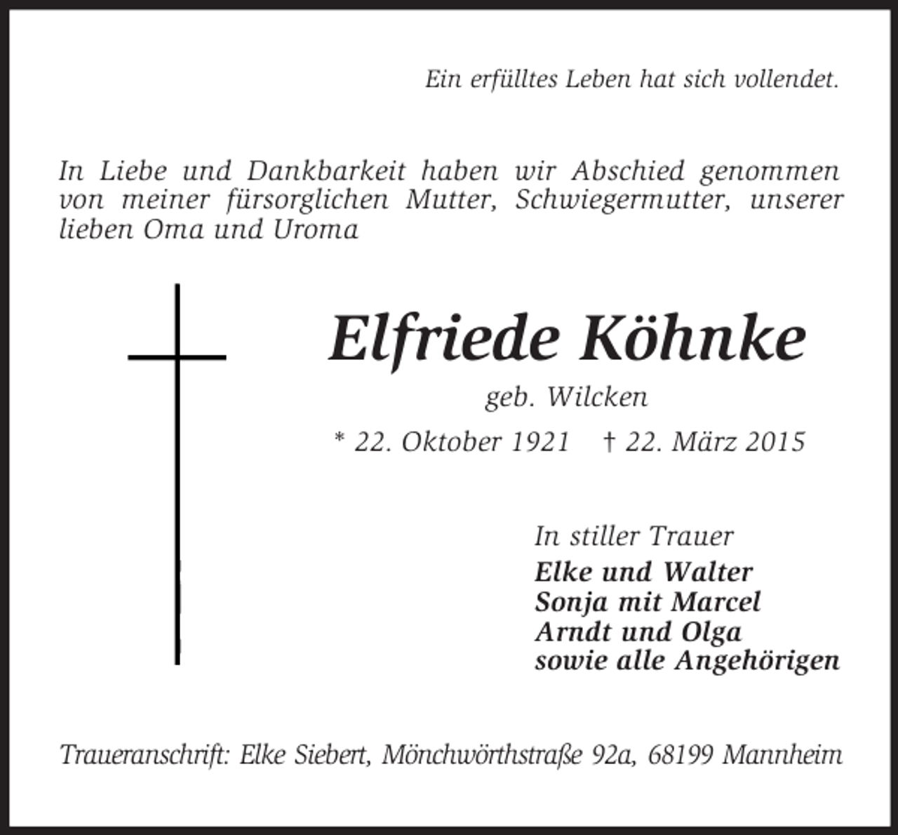 <p>Ein erfülltes Leben hat sich vollendet.<br />In Liebe und Dankbarkeit haben wir Abschied genommen von meiner fürsorglichen Mutter, Schwiegermutter, unserer lieben Oma und Uroma<br />Elfriede Köhnke<br />geb. Wilcken<br />* 22. Oktober 1921 † 22. März 2015<br />In stiller Trauer<br />Elke und Walter<br />Sonja mit Marcel<br />Arndt und Olga<br />sowie alle Angehörigen<br />Traueranschrift: Elke Siebert, Mönchwörthstraße 92a, 68199 Mannheim</p>