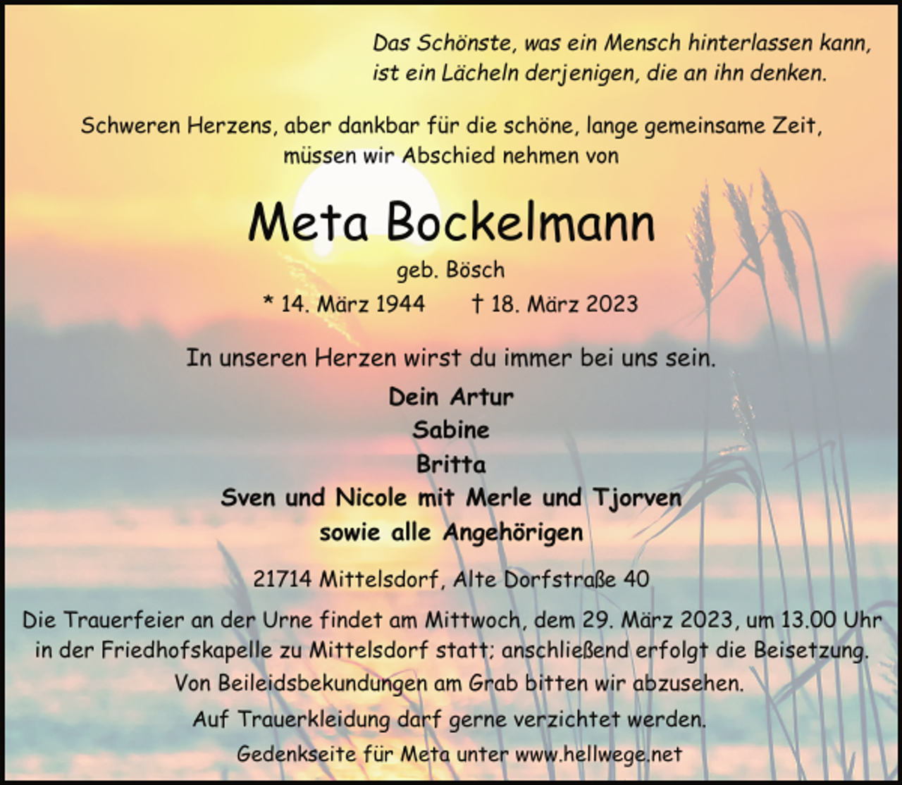 <p>Das Schönste, was ein Mensch hinterlassen kann,<br />ist ein Lächeln derjenigen, die an ihn denken.<br />Schweren Herzens, aber dankbar für die schöne, lange gemeinsame Zeit, müssen wir Abschied nehmen von<br />Meta Bockelmann<br />geb. Bösch<br />* 14. März 1944 † 18. März 2023<br />In unseren Herzen wirst du immer bei uns sein.<br />Dein Artur<br />Sabine<br />Britta<br />Sven und Nicole mit Merle und Tjorven<br />sowie alle Angehörigen<br />21714 Mittelsdorf, Alte Dorfstraße 40<br />Die Trauerfeier an der Urne findet am Mittwoch, dem 29. März 2023, um 13.00 Uhr in der Friedhofskapelle zu Mittelsdorf statt; anschließend erfolgt die Beisetzung.<br />Von Beileidsbekundungen am Grab bitten wir abzusehen.<br />Auf Trauerkleidung darf gerne verzichtet werden.<br />Gedenkseite für Meta unter www.hellwege.net</p>
