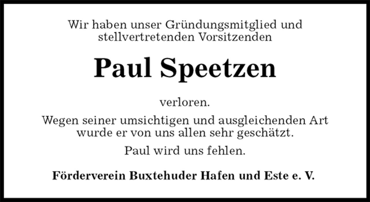 <p>Wir haben unser Gründungsmitglied und<br />stellvertretenden Vorsitzenden<br />Paul Speetzen<br />verloren.<br />Wegen seiner umsichtigen und ausgleichenden Art<br />wurde er von uns allen sehr geschätzt.<br />Paul wird uns fehlen.<br />Förderverein Buxtehuder Hafen und Este e. V.</p>