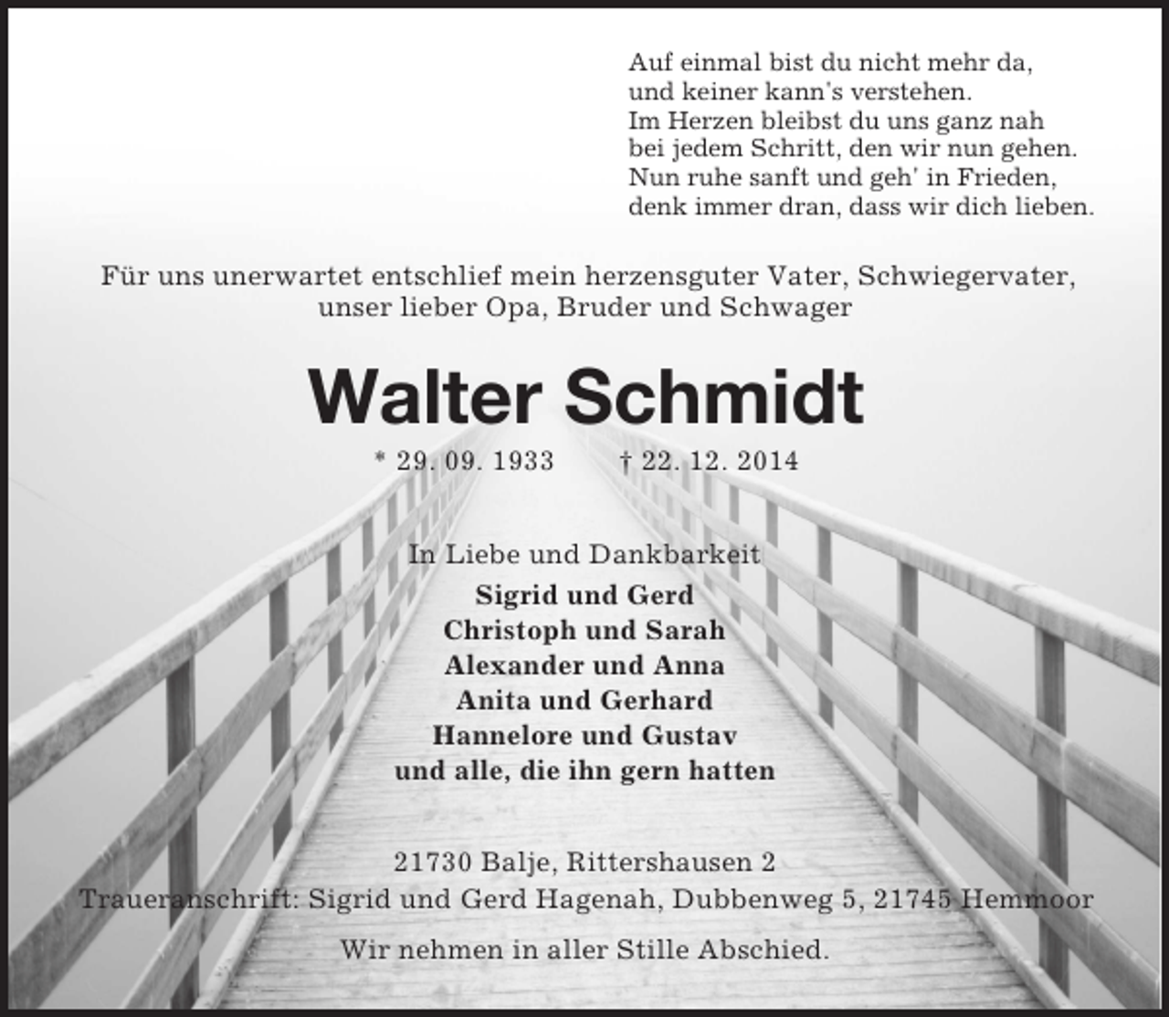 <p>Auf einmal bist du nicht mehr da,<br />und keiner kann's verstehen.<br />Im Herzen bleibst du uns ganz nah<br />bei jedem Schritt, den wir nun gehen.<br />Nun ruhe sanft und geh' in Frieden,<br />denk immer dran, dass wir dich lieben.<br />Für uns unerwartet entschlief mein herzensguter Vater, Schwiegervater, unser lieber Opa, Bruder und Schwager<br />Walter Schmidt<br />* 29. 09. 1933 † 22. 12. 2014<br />In Liebe und Dankbarkeit<br />Sigrid und Gerd<br />Christoph und Sarah<br />Alexander und Anna<br />Anita und Gerhard<br />Hannelore und Gustav<br />und alle, die ihn gern hatten<br />21730 Balje, Rittershausen 2<br />Traueranschrift: Sigrid und Gerd Hagenah, Dubbenweg 5, 21745 Hemmoor<br />Wir nehmen in aller Stille Abschied.</p>