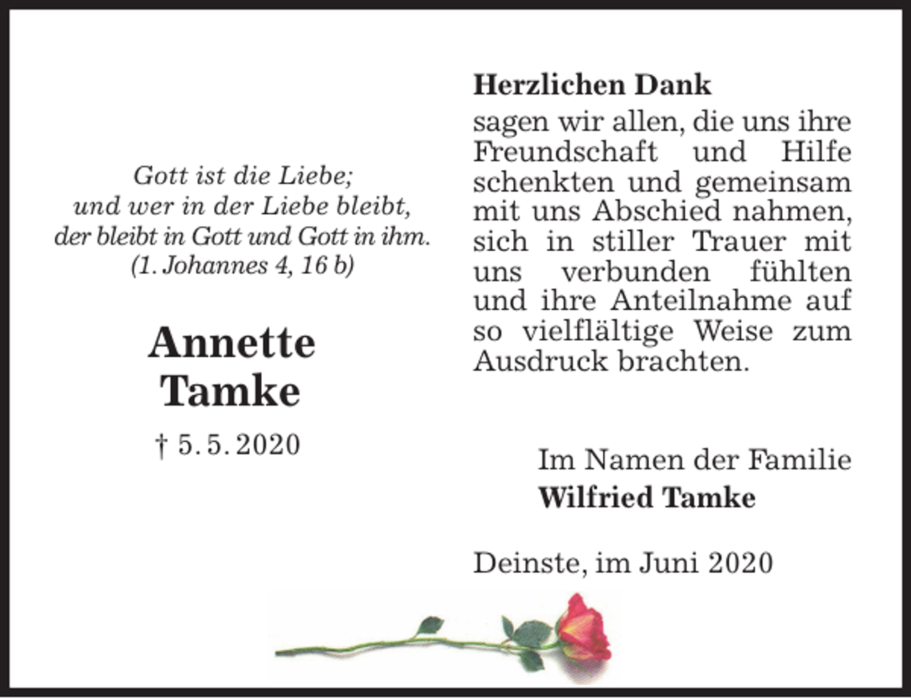 <p>Herzlichen Dank<br />sagen wir allen, die uns ihre Freundschaft und Hilfe schenkten und gemeinsam mit uns Abschied nahmen, sich in stiller Trauer mit uns verbunden fühlten und ihre Anteilnahme auf so vielflältige Weise zum Ausdruck brachten.<br />Im Namen der Familie<br />Wilfried Tamke<br />Deinste, im Juni 2020</p>
<p>Gott ist die Liebe;<br />und wer in der Liebe bleibt,<br />der bleibt in Gott und Gott in ihm.<br />(1. Johannes 4, 16 b)</p>
<p>Annette<br />Tamke<br />† 5. 5. 2020</p>