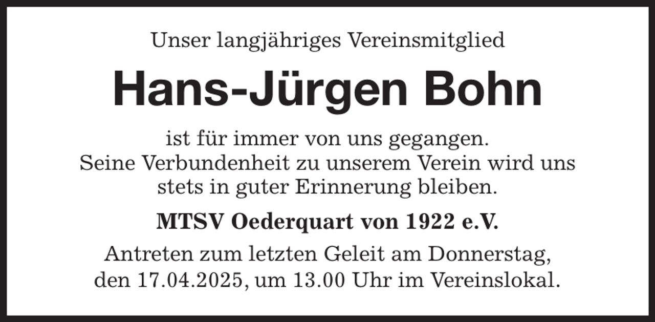<p>Unser langjähriges Vereinsmitglied<br />Hans-Jürgen Bohn<br />ist für immer von uns gegangen.<br />Seine Verbundenheit zu unserem Verein wird uns<br />stets in guter Erinnerung bleiben.<br />MTSV Oederquart von 1922 e.V.<br />Antreten zum letzten Geleit am Donnerstag,<br />den 17.04.2025, um 13.00 Uhr im Vereinslokal.</p>