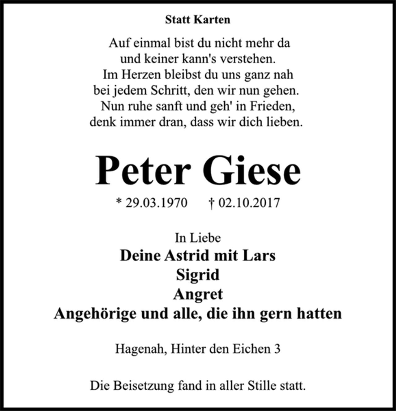 <p>Statt Karten<br />Auf einmal bist du nicht mehr da<br />und keiner kann's verstehen.<br />Im Herzen bleibst du uns ganz nah<br />bei jedem Schritt, den wir nun gehen.<br />Nun ruhe sanft und geh' in Frieden,<br />denk immer dran, dass wir dich lieben.<br />Peter Giese<br />* 29.03.1970 † 02.10.2017<br />In Liebe<br />Deine Astrid mit Lars<br />Sigrid<br />Angret<br />Angehörige und alle, die ihn gern hatten<br />Hagenah, Hinter den Eichen 3<br />Die Beisetzung fand in aller Stille statt</p>