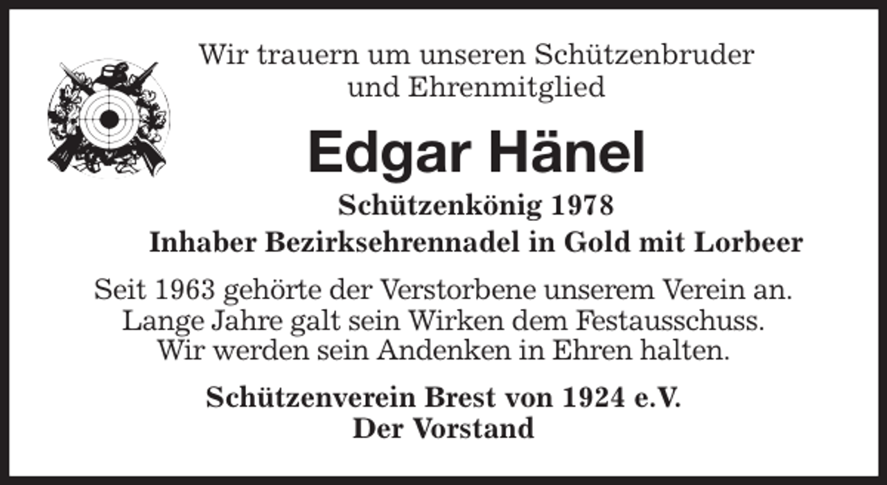 <p>Wir trauern um unseren Schützenbruder<br />und Ehrenmitglied<br />Edgar Hänel<br />Schützenkönig 1978<br />Inhaber Bezirksehrennadel in Gold mit Lorbeer<br />Seit 1963 gehörte der Verstorbene unserem Verein an.<br />Lange Jahre galt sein Wirken dem Festausschuss.<br />Wir werden sein Andenken in Ehren halten.<br />Schützenverein Brest von 1924 e.V.<br />Der Vorstand</p>