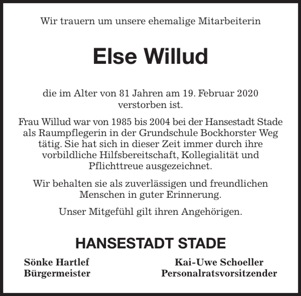 <p>Wir trauern um unsere ehemalige Mitarbeiterin<br />Else Willud<br />die im Alter von 81 Jahren am 19. Februar 2020<br />verstorben ist.<br />Frau Willud war von 1985 bis 2004 bei der Hansestadt Stade<br />als Raumpflegerin in der Grundschule Bockhorster Weg<br />tätig. Sie hat sich in dieser Zeit immer durch ihre<br />vorbildliche Hilfsbereitschaft, Kollegialität und<br />Pflichttreue ausgezeichnet.<br />Wir behalten sie als zuverlässigen und freundlichen<br />Menschen in guter Erinnerung.<br />Unser Mitgefühl gilt ihren Angehörigen.<br />HANSESTADT STADE<br />Sönke Hartlef Kai-Uwe Schoeller<br />Bürgermeister Personalratsvorsitzender</p>