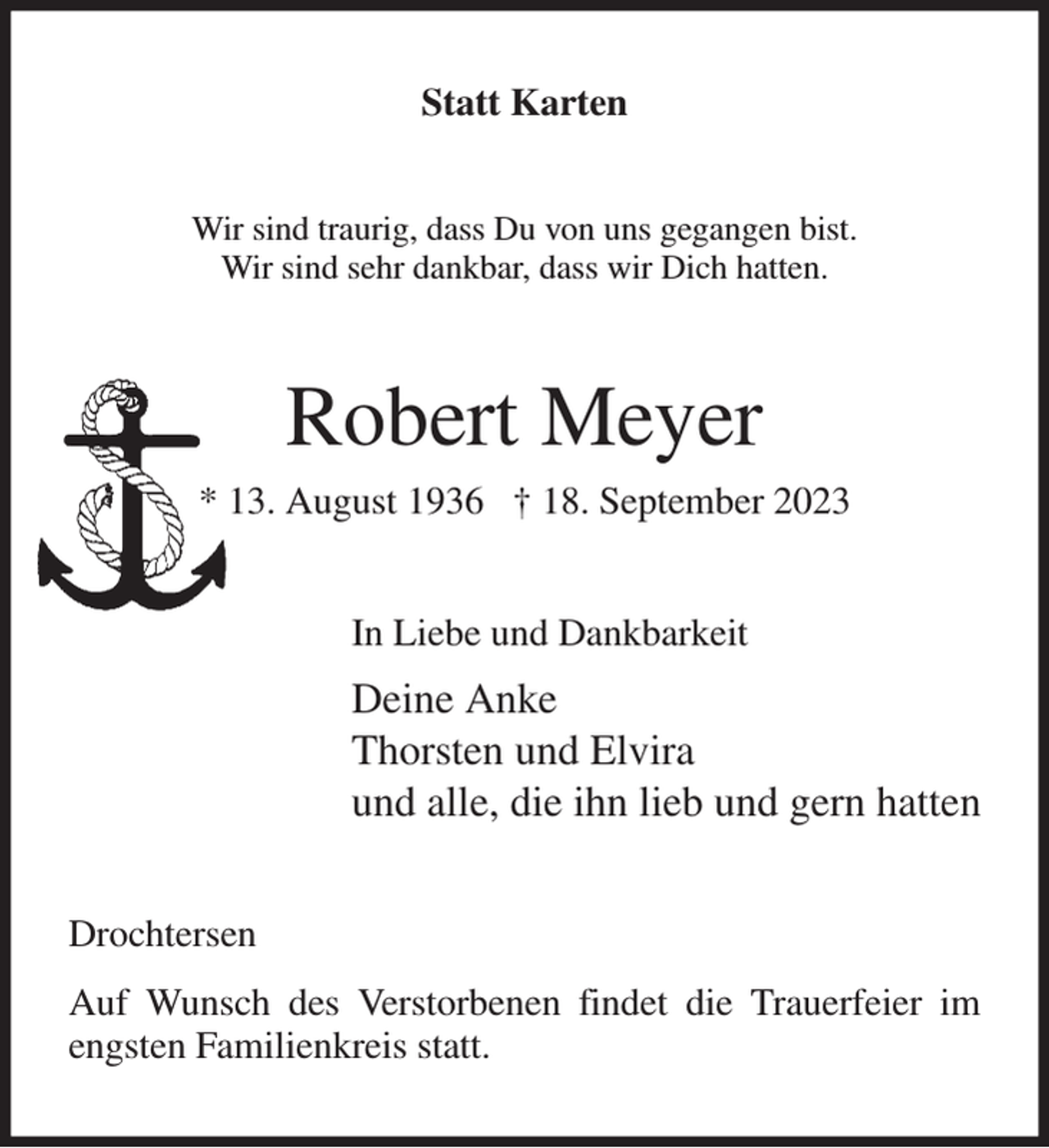 <p>Statt Karten<br />Wir sind traurig, dass Du von uns gegangen bist.<br />Wir sind sehr dankbar, dass wir Dich hatten.<br />Robert Meyer<br />* 13. August 1936 † 18. September 2023<br />In Liebe und Dankbarkeit<br />Deine Anke<br />Thorsten und Elvira<br />und alle, die ihn lieb und gern hatten<br />Drochtersen<br />Auf Wunsch des Verstorbenen findet die Trauerfeier im engsten Familienkreis statt.</p>