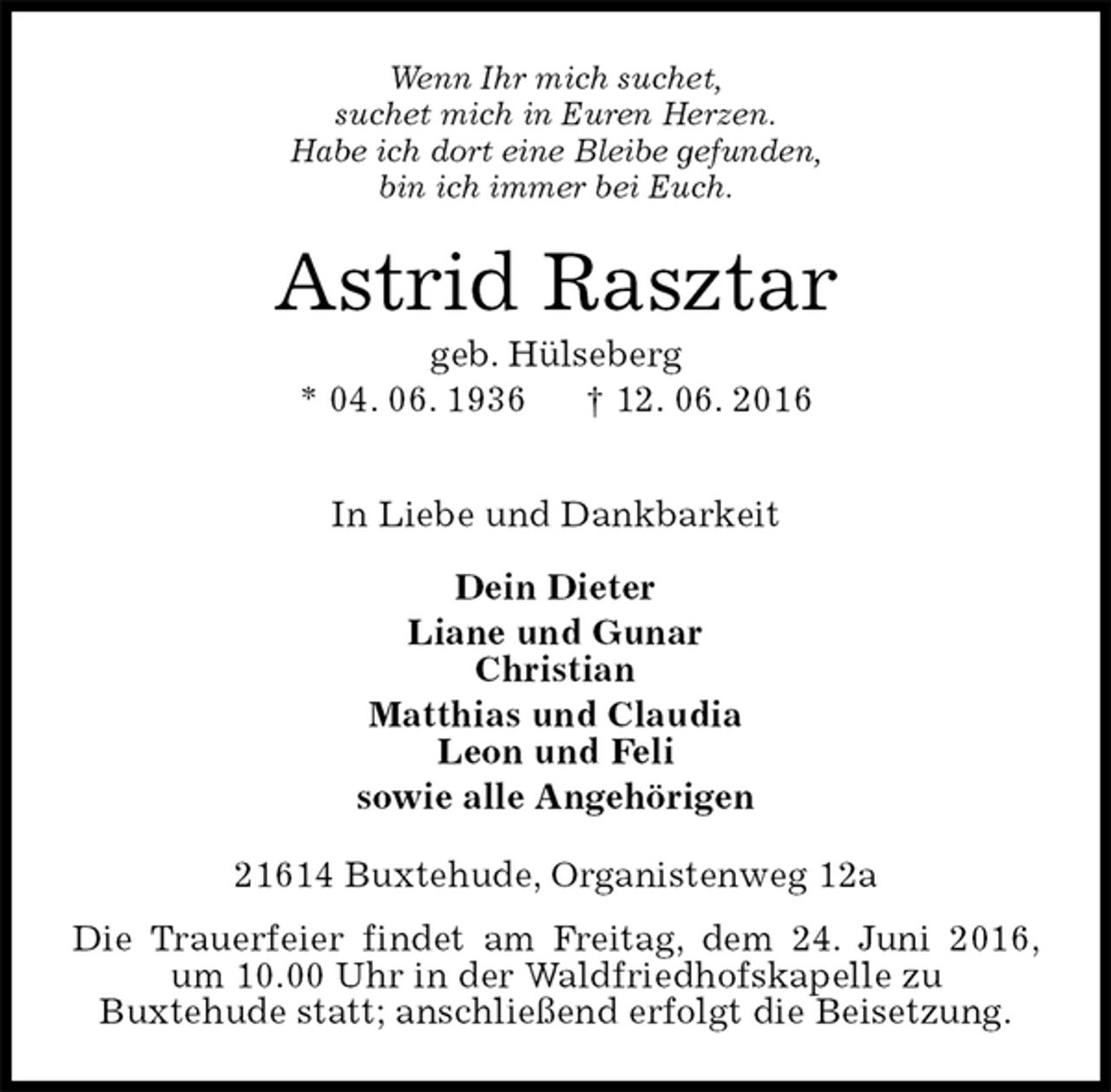 <p>Wenn Ihr mich suchet,<br />suchet mich in Euren Herzen.<br />Habe ich dort eine Bleibe gefunden,<br />bin ich immer bei Euch.<br />Astrid Rasztar<br />geb. Hülseberg<br />* 04. 06. 1936 † 12. 06. 2016</p><p>In Liebe und Dankbarkeit</p><p>Dein Dieter<br />Liane und Gunar<br />Christian<br />Matthias und Claudia<br />Leon und Feli<br />sowie alle Angehörigen<br />21614 Buxtehude, Organistenweg 12a</p><p>Die Trauerfeier findet am Freitag, dem 24. Juni 2016, um 10.00 Uhr in der Waldfriedhofskapelle zu<br />Buxtehude statt; anschließend erfolgt die Beisetzung.</p>