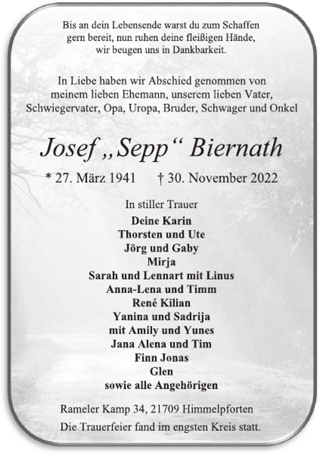 <p>Bis an dein Lebensende warst du zum Schaffen<br />gern bereit, nun ruhen deine fleißigen Hände,<br />wir beugen uns in Dankbarkeit.<br />In Liebe haben wir Abschied genommen von<br />meinem lieben Ehemann, unserem lieben Vater,<br />Schwiegervater, Opa, Uropa, Bruder, Schwager und Onkel<br />Josef „Sepp“ Biernath<br />* 27. März 1941 † 30. November 2022<br />In stiller Trauer<br />Deine Karin<br />Thorsten und Ute<br />Jörg und Gaby<br />Mirja<br />Sarah und Lennart mit Linus<br />Anna-Lena und Timm<br />René Kilian<br />Yanina und Sadrija<br />mit Amily und Yunes<br />Jana Alena und Tim<br />Finn Jonas<br />Glen<br />sowie alle Angehörigen<br />Rameler Kamp 34, 21709 Himmelpforten<br />Die Trauerfeier fand im engsten Kreis statt.</p>