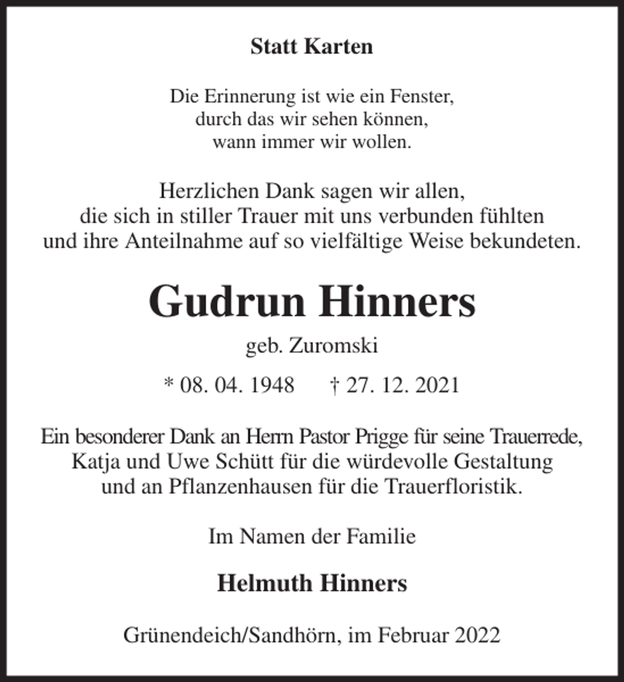 <p>Statt Karten<br />Die Erinnerung ist wie ein Fenster,<br />durch das wir sehen können,<br />wann immer wir wollen.<br />Herzlichen Dank sagen wir allen,<br />die sich in stiller Trauer mit uns verbunden fühlten<br />und ihre Anteilnahme auf so vielfältige Weise bekundeten.<br />Gudrun Hinners<br />geb. Zuromski<br />* 08. 04. 1948 † 27. 12. 2021<br />Ein besonderer Dank an Herrn Pastor Prigge für seine Trauerrede,<br />Katja und Uwe Schütt für die würdevolle Gestaltung<br />und an Pflanzenhausen für die Trauerfloristik.<br />Im Namen der Familie</p>
<p>Helmuth Hinners<br />Grünendeich/Sandhörn, im Februar 2022</p>