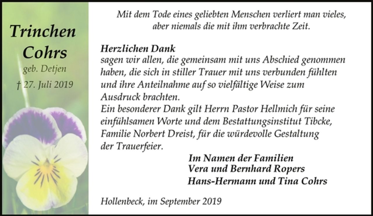 <p>Mit dem Tode eines geliebten Menschen verliert man vieles, aber niemals die mit ihm verbrachte Zeit.<br />Trinchen Cohrs<br />geb. Detjen<br />27. Juli 2019<br />Herzlichen Dank<br />sagen wir allen, die gemeinsam mit uns Abschied genommen haben, die sich in stiller Trauer mit uns verbunden fühlten und ihre Anteilnahme auf so vielfältige Weise zum Ausdruck brachten.<br />Ein besonderer Dank gilt Herrn Pastor Hellmich für seine einfühlsamen Worte und dem Bestattungsinstitut Tibcke, Familie Norbert Dreist, für die würdevolle Gestaltung der Trauerfeier.<br />Im Namen der Familien<br />Vera und Bernhard Ropers<br />Hans-Hermann und Tina Cohrs<br />Hollenbeck, im September 2019</p>