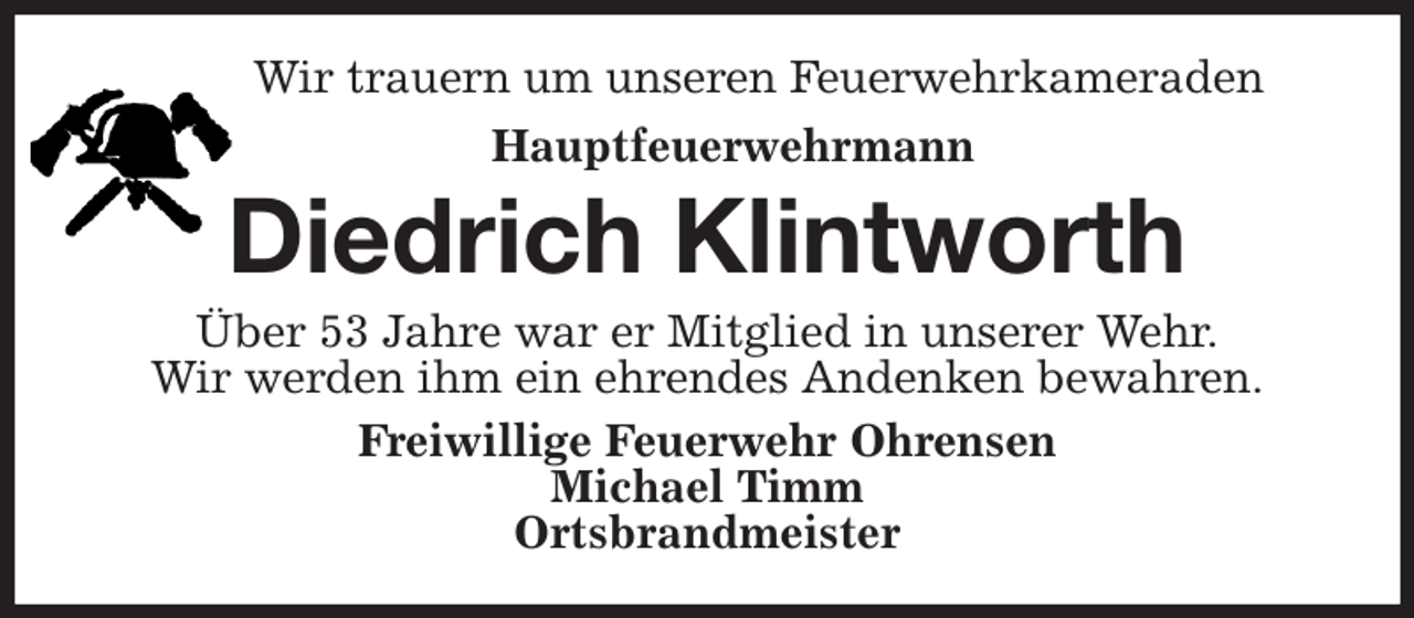 <p>Wir trauern um unseren Feuerwehrkameraden<br />Hauptfeuerwehrmann<br />Diedrich Klintworth<br />Über 53 Jahre war er Mitglied in unserer Wehr.<br />Wir werden ihm ein ehrendes Andenken bewahren.<br />Freiwillige Feuerwehr Ohrensen<br />Michael Timm<br />Ortsbrandmeister</p>