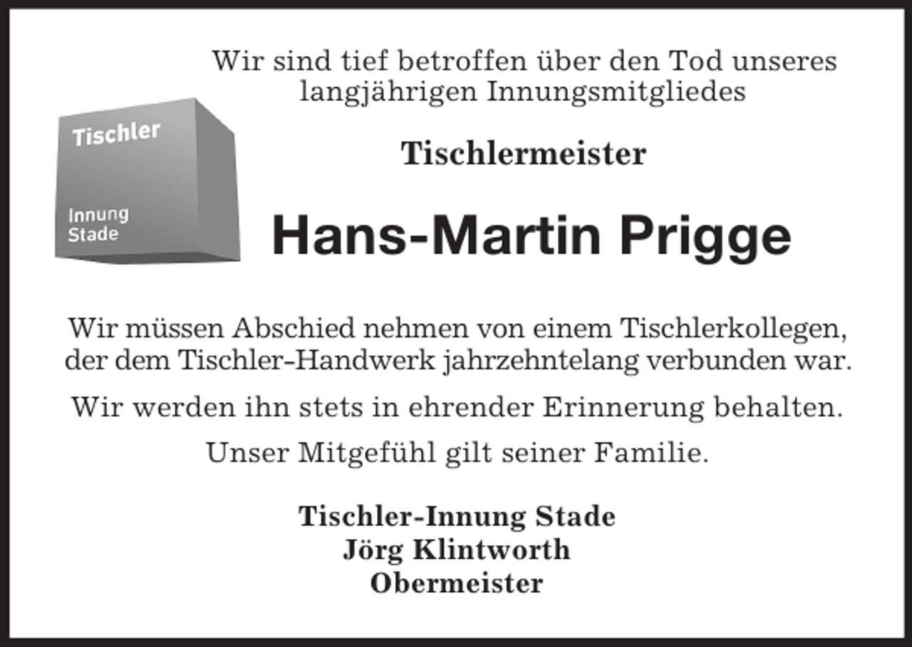 <p>Wir sind tief betroffen über den Tod unseres<br />langjährigen Innungsmitgliedes</p><p>Tischlermeister<br />Hans-Martin Prigge<br />Wir müssen Abschied nehmen von einem Tischlerkollegen,<br />der dem Tischler-Handwerk jahrzehntelang verbunden war.<br />Wir werden ihn stets in ehrender Erinnerung behalten.<br />Unser Mitgefühl gilt seiner Familie.<br />Tischler-Innung Stade<br />Jörg Klintworth<br />Obermeister</p>