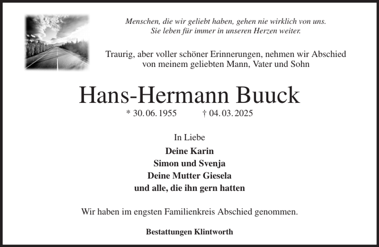 <p>Menschen, die wir geliebt haben, gehen nie wirklich von uns.<br />Sie leben für immer in unseren Herzen weiter.<br />Traurig, aber voller schöner Erinnerungen, nehmen wir Abschied<br />von meinem geliebten Mann, Vater und Sohn<br />Hans-Hermann Buuck<br />* 30. 06. 1955 † 04. 03. 2025<br />In Liebe<br />Deine Karin<br />Simon und Svenja<br />Deine Mutter Giesela<br />und alle, die ihn gern hatten<br />Wir haben im engsten Familienkreis Abschied genommen.<br />Bestattungen Klintworth</p>