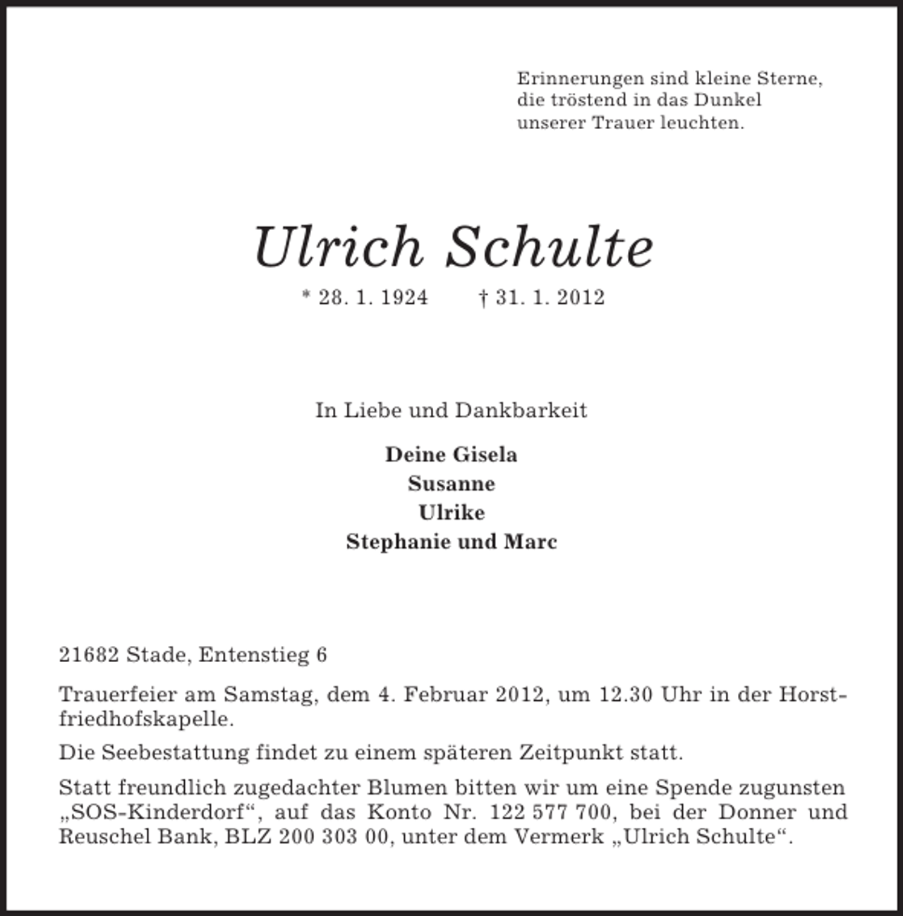 <p>Erinnerungen sind kleine Sterne,<br />die tröstend in das Dunkel<br />unserer Trauer leuchten.<br />Ulrich Schulte<br />* 28. 1. 1924 † 31. 1. 2012<br />In Liebe und Dankbarkeit<br />Deine Gisela<br />Susanne<br />Ulrike<br />Stephanie und Marc<br />21682 Stade, Entenstieg 6<br />Trauerfeier am Samstag, dem 4. Februar 2012, um 12.30 Uhr in der Horstfriedhofskapelle.<br />Die Seebestattung findet zu einem späteren Zeitpunkt statt.<br />Statt freundlich zugedachter Blumen bitten wir um eine Spende zugunsten „SOS-Kinderdorf“, auf das Konto Nr. 122 577 700, bei der Donner und Reuschel Bank, BLZ 200 303 00, unter dem Vermerk „Ulrich Schulte“.</p>