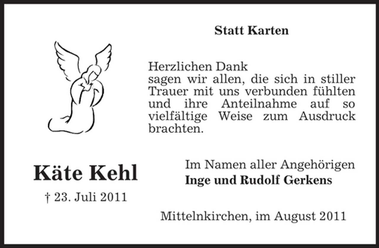 <p>Statt Karten<br />Herzlichen Dank<br />sagen wir allen, die sich in stiller<br />Trauer mit uns verbunden fühlten<br />und ihre Anteilnahme auf so<br />vielfältige Weise zum Ausdruck<br />brachten.</p><p>Käte Kehl</p><p>Im Namen aller Angehörigen<br />Inge und Rudolf Gerkens</p><p>† 23. Juli 2011<br />Mittelnkirchen, im August 2011</p>