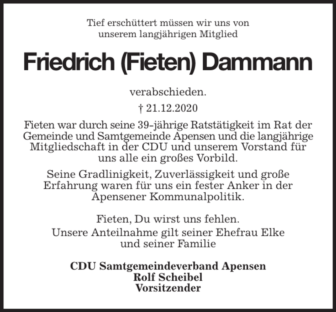 <p>Tief erschüttert müssen wir uns von<br />unserem langjährigen Mitglied<br />Friedrich (Fieten) Dammann<br />verabschieden.<br />† 21.12.2020<br />Fieten war durch seine 39-jährige Ratstätigkeit im Rat der Gemeinde und Samtgemeinde Apensen und die langjährige Mitgliedschaft in der CDU und unserem Vorstand für uns alle ein großes Vorbild.<br />Seine Gradlinigkeit, Zuverlässigkeit und große<br />Erfahrung waren für uns ein fester Anker in der<br />Apensener Kommunalpolitik.<br />Fieten, Du wirst uns fehlen.<br />Unsere Anteilnahme gilt seiner Ehefrau Elke<br />und seiner Familie<br />CDU Samtgemeindeverband Apensen<br />Rolf Scheibel<br />Vorsitzender</p>
