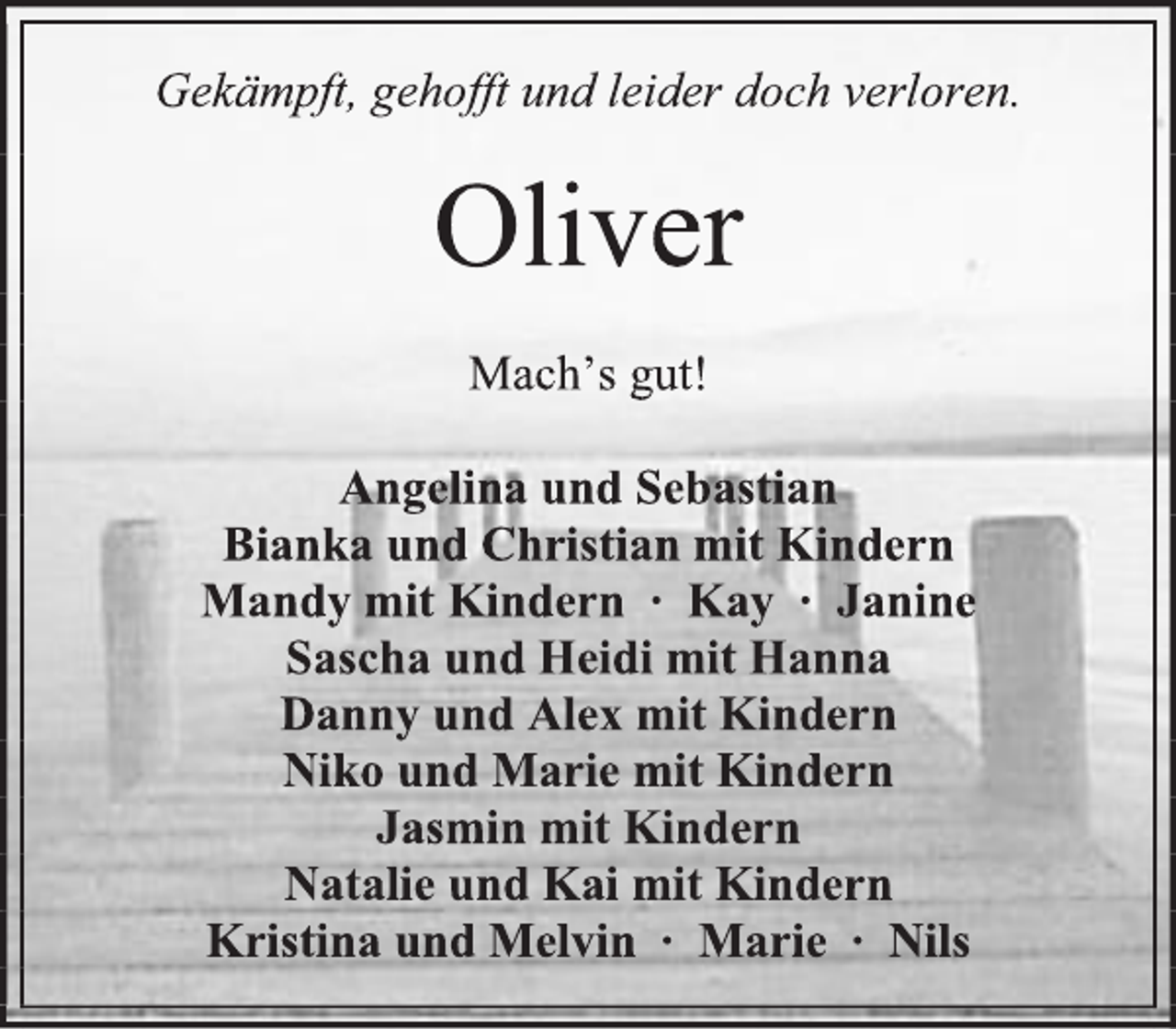 <p>Gekämpft, gehofft und leider doch verloren.<br />Oliver<br />Mach’s gut!<br />Angelina und Sebastian<br />Bianka und Christian mit Kindern<br />Mandy mit Kindern ∙ Kay ∙ Janine<br />Sascha und Heidi mit Hanna<br />Danny und Alex mit Kindern<br />Niko und Marie mit Kindern<br />Jasmin mit Kindern<br />Natalie und Kai mit Kindern<br />Kristina und Melvin ∙ Marie ∙ Nils</p>