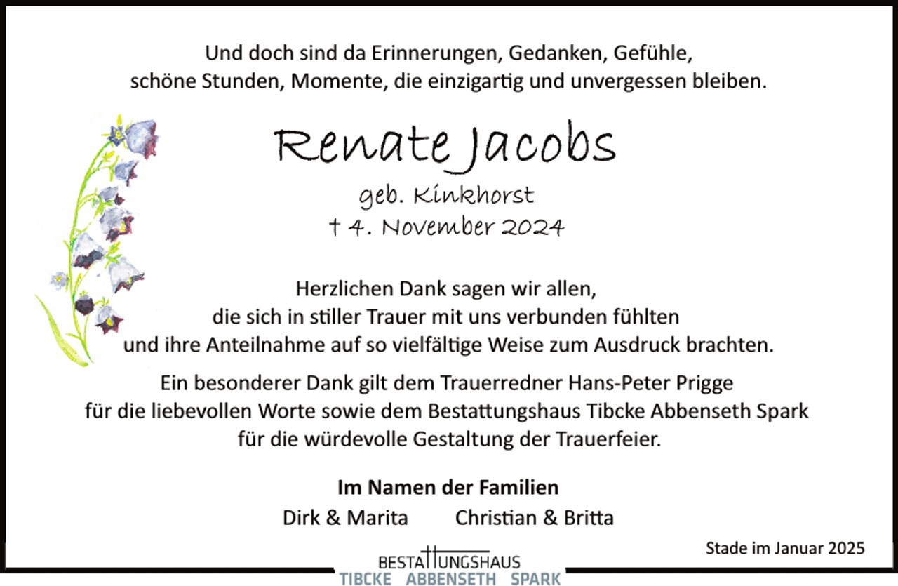 <p>Und doch sind da Erinnerungen, Gedanken, Gefühle,<br />schöne Stunden, Momente, die einzigartug und unvergessen bleiben.</p>
<p>Herzlichen Dank sagen wir allen,<br />die sich in stiller Trauer mit uns verbunden fühlten<br />und ihre Anteilnahme auf so vielfältige Weise zum Ausdruck brachten.<br />Ein besonderer Dank gilt dem Trauerredner Hans­Peter Prigge<br />für die liebevollen Worte sowie dem Bestattungshaus Tibcke Abbenseth Spark<br />für die würdevolle Gestaltung der Trauerfeier.<br />Im Namen der Familien<br />Dirk &amp; Marita<br />Christian &amp; Britta<br />Stade im Januar 2025</p>