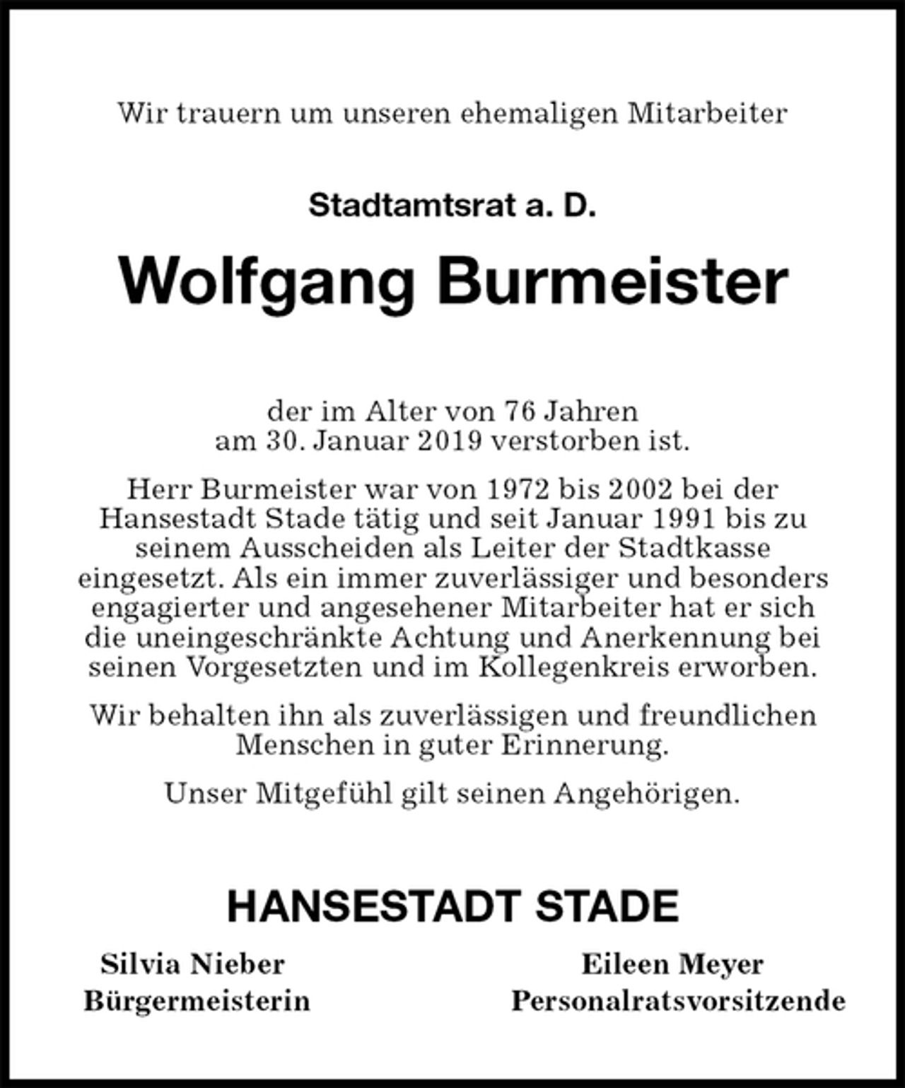 <p>Wir trauern um unseren ehemaligen Mitarbeiter<br />Stadtamtsrat a. D.<br />Wolfgang Burmeister<br />der im Alter von 76 Jahren<br />am 30. Januar 2019 verstorben ist.<br />Herr Burmeister war von 1972 bis 2002 bei der<br />Hansestadt Stade tätig und seit Januar 1991 bis zu<br />seinem Ausscheiden als Leiter der Stadtkasse<br />eingesetzt. Als ein immer zuverlässiger und besonders engagierter und angesehener Mitarbeiter hat er sich<br />die uneingeschränkte Achtung und Anerkennung bei seinen Vorgesetzten und im Kollegenkreis erworben.<br />Wir behalten ihn als zuverlässigen und freundlichen Menschen in guter Erinnerung.<br />Unser Mitgefühl gilt seinen Angehörigen.<br />HANSESTADT STADE<br />Silvia Nieber Eileen Meyer<br />Bürgermeisterin Personalratsvorsitzende</p>