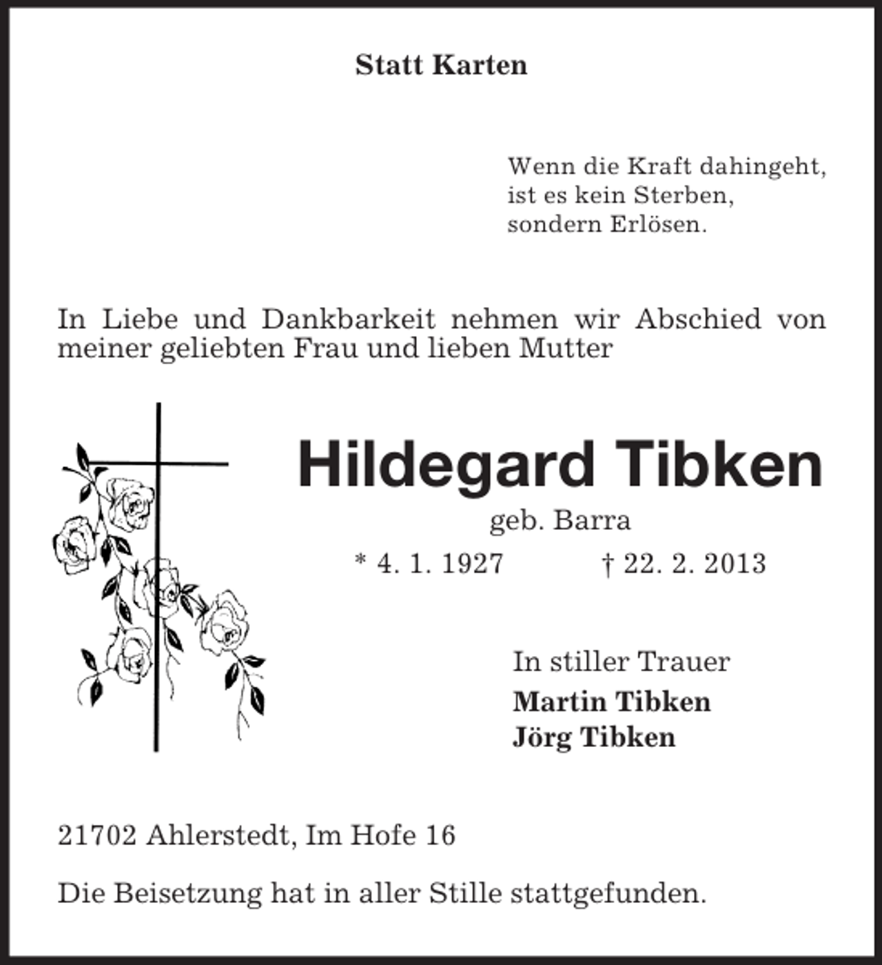 <p>Statt Karten</p><p>Wenn die Kraft dahingeht,<br />ist es kein Sterben,<br />sondern Erlösen.</p><p>In Liebe und Dankbarkeit nehmen wir Abschied von<br />meiner geliebten Frau und lieben Mutter</p><p>Hildegard Tibken<br />geb. Barra<br />* 4. 1. 1927<br />† 22. 2. 2013<br />In stiller Trauer<br />Martin Tibken<br />Jörg Tibken<br />21702 Ahlerstedt, Im Hofe 16<br />Die Beisetzung hat in aller Stille stattgefunden.</p>