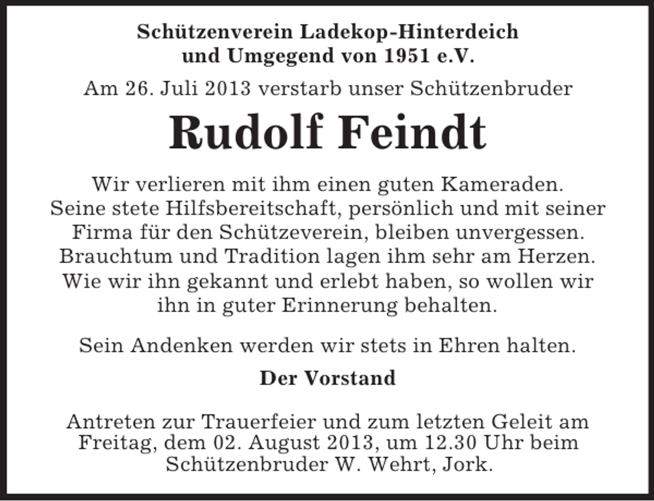 <p>Schützenverein Ladekop-Hinterdeich<br />und Umgegend von 1951 e.V.<br />Am 26. Juli 2013 verstarb unser Schützenbruder</p><p>Rudolf Feindt<br />Wir verlieren mit ihm einen guten Kameraden.<br />Seine stete Hilfsbereitschaft, persönlich und mit seiner<br />Firma für den Schützeverein, bleiben unvergessen.<br />Brauchtum und Tradition lagen ihm sehr am Herzen.<br />Wie wir ihn gekannt und erlebt haben, so wollen wir<br />ihn in guter Erinnerung behalten.<br />Sein Andenken werden wir stets in Ehren halten.<br />Der Vorstand<br />Antreten zur Trauerfeier und zum letzten Geleit am<br />Freitag, dem 02. August 2013, um 12.30 Uhr beim<br />Schützenbruder W. Wehrt, Jork.</p>