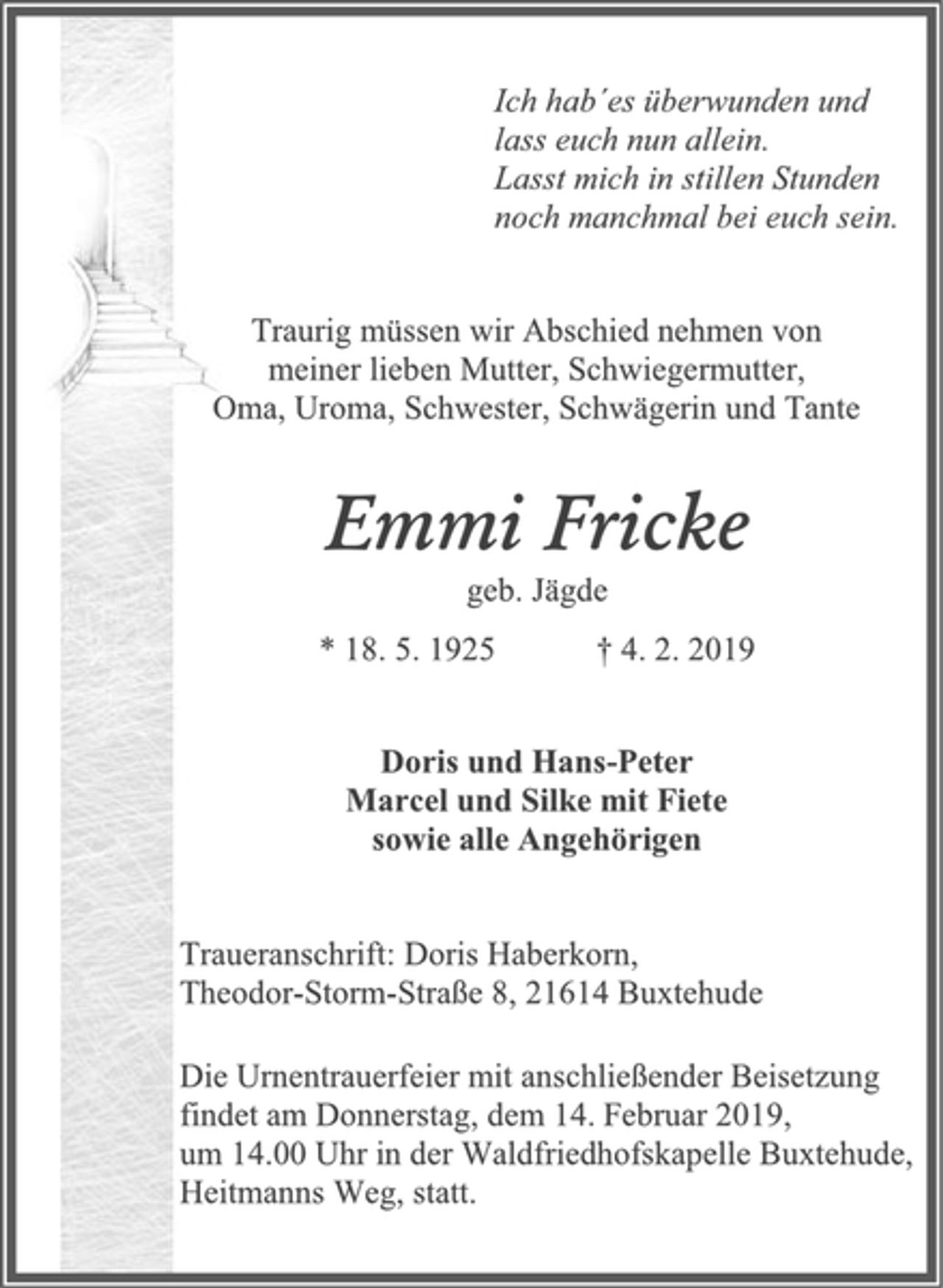 <p>Ich hab´es überwunden und<br />lass euch nun allein.<br />Lasst mich in stillen Stunden<br />noch manchmal bei euch sein.<br />Traurig müssen wir Abschied nehmen von<br />meiner lieben Mutter, Schwiegermutter,<br />Oma, Uroma, Schwester, Schwägerin und Tante<br />Emmi Fricke<br />geb. Jägde<br />* 18. 5. 1925 † 4. 2. 2019<br />Doris und Hans-Peter<br />Marcel und Silke mit Fiete<br />sowie alle Angehörigen<br />Traueranschrift: Doris Haberkorn,<br />Theodor-Storm-Straße 8, 21614 Buxtehude<br />Die Urnentrauerfeier mit anschließender Beisetzung<br />findet am Donnerstag, dem 14. Februar 2019,<br />um 14.00 Uhr in der Waldfriedhofskapelle Buxtehude,<br />Heitmanns Weg, statt.</p>