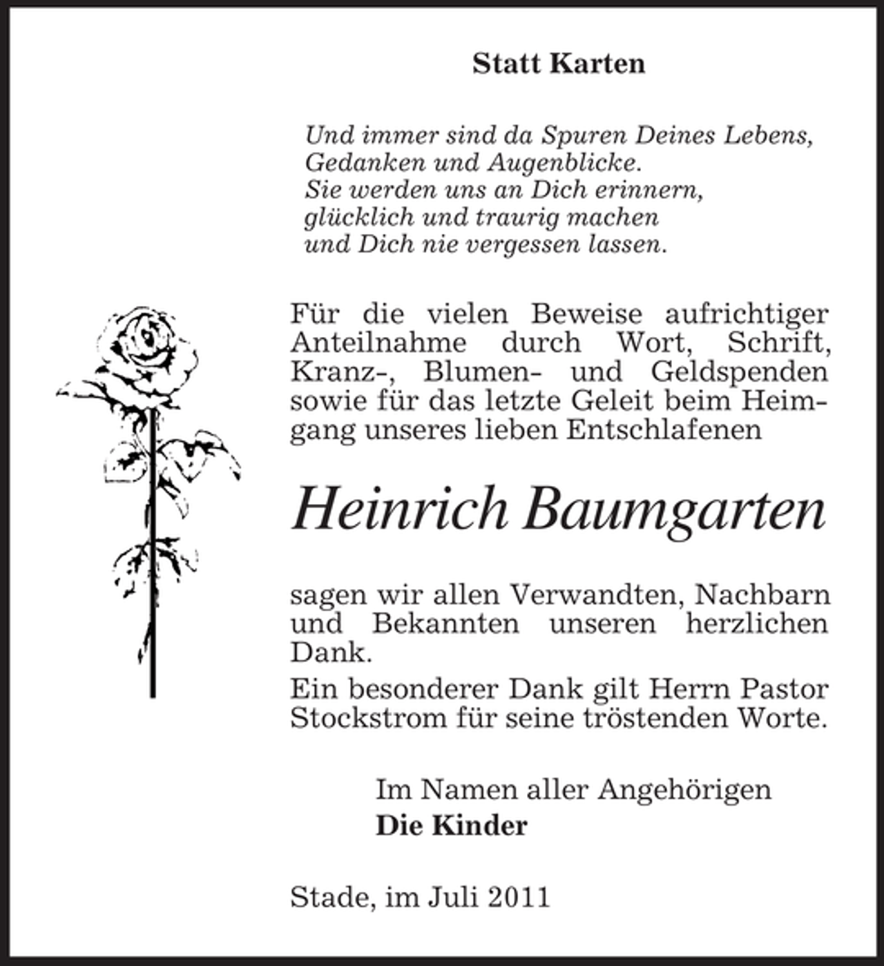 <p>Statt Karten<br />Und immer sind da Spuren Deines Lebens,<br />Gedanken und Augenblicke.<br />Sie werden uns an Dich erinnern,<br />glücklich und traurig machen<br />und Dich nie vergessen lassen.</p><p>Für die vielen Beweise aufrichtiger<br />Anteilnahme durch Wort, Schrift,<br />Kranz-, Blumen- und Geldspenden<br />sowie für das letzte Geleit beim Heimgang unseres lieben Entschlafenen</p><p>Heinrich Baumgarten<br />sagen wir allen Verwandten, Nachbarn<br />und Bekannten unseren herzlichen<br />Dank.<br />Ein besonderer Dank gilt Herrn Pastor<br />Stockstrom für seine tröstenden Worte.<br />Im Namen aller Angehörigen<br />Die Kinder<br />Stade, im Juli 2011</p>
