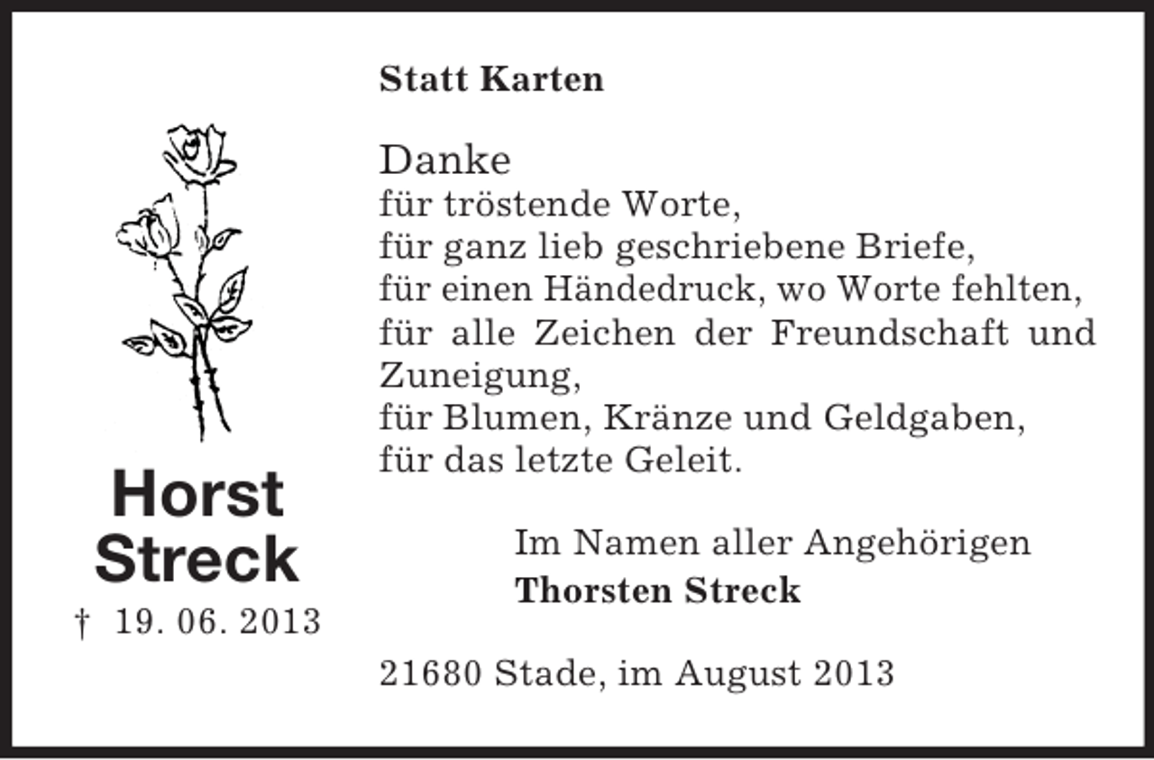 <p>Statt Karten</p><p>Danke</p><p>Horst<br />Streck</p><p>für tröstende Worte,<br />für ganz lieb geschriebene Briefe,<br />für einen Händedruck, wo Worte fehlten,<br />für alle Zeichen der Freundschaft und<br />Zuneigung,<br />für Blumen, Kränze und Geldgaben,<br />für das letzte Geleit.<br />Im Namen aller Angehörigen<br />Thorsten Streck</p><p>† 19. 06. 2013<br />21680 Stade, im August 2013</p>