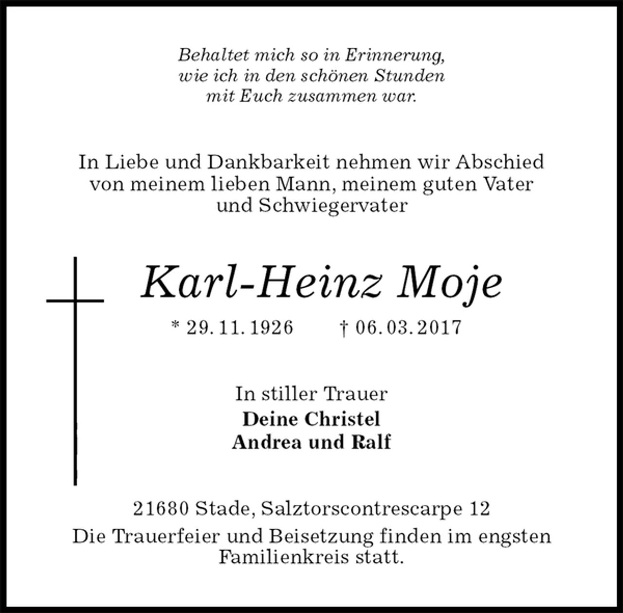 <p>Behaltet mich so in Erinnerung,<br />wie ich in den schönen Stunden<br />mit Euch zusammen war.<br />In Liebe und Dankbarkeit nehmen wir Abschied<br />von meinem lieben Mann, meinem guten Vater<br />und Schwiegervater<br />Karl-Heinz Moje<br />* 29. 11. 1926 † 06. 03. 2017<br />In stiller Trauer<br />Deine Christel<br />Andrea und Ralf<br />21680 Stade, Salztorscontrescarpe 12<br />Die Trauerfeier und Beisetzung finden im engsten<br />Familienkreis statt.</p>