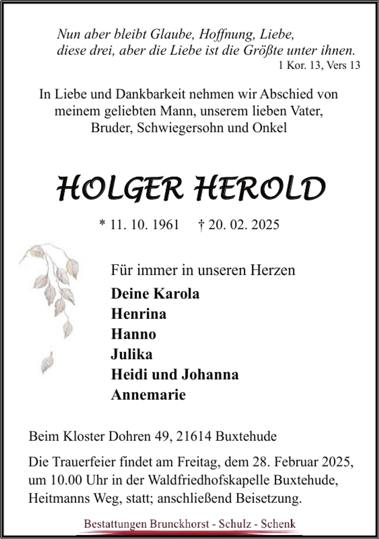 <p>Nun aber bleibt Glaube, Hoffnung, Liebe,<br />diese drei, aber die Liebe ist die Größte unter ihnen.</p>
<p>1 Kor. 13, Vers 13</p>
<p>In Liebe und Dankbarkeit nehmen wir Abschied von<br />meinem geliebten Mann, unserem lieben Vater,<br />Bruder, Schwiegersohn und Onkel</p>
<p>HOLGER HEROLD<br />* 11. 10. 1961</p>
<p>† 20. 02. 2025</p>
<p>Für immer in unseren Herzen<br />Deine Karola<br />Henrina<br />Hanno<br />Julika<br />Heidi und Johanna<br />Annemarie<br />Beim Kloster Dohren 49, 21614 Buxtehude<br />Die Trauerfeier findet am Freitag, dem 28. Februar 2025,<br />um 10.00 Uhr in der Waldfriedhofskapelle Buxtehude,<br />Heitmanns Weg, statt; anschließend Beisetzung.</p>