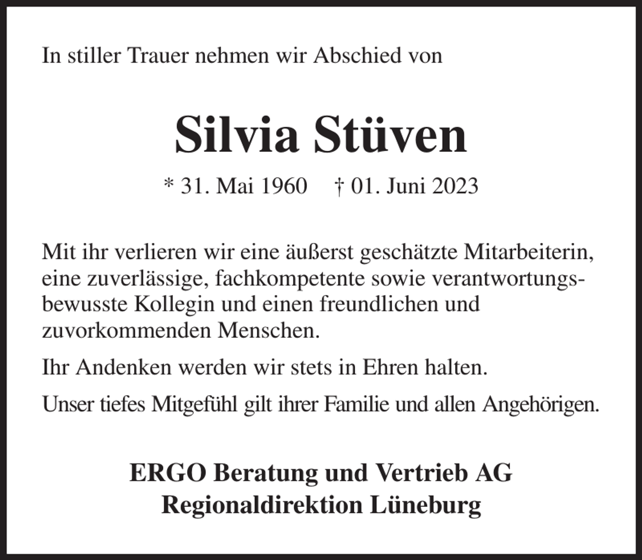 <p>In stiller Trauer nehmen wir Abschied von<br />Silvia Stüven<br />* 31. Mai 1960 † 01. Juni 2023<br />Mit ihr verlieren wir eine äußerst geschätzte Mitarbeiterin, eine zuverlässige, fachkompetente sowie verantwortungsbewusste Kollegin und einen freundlichen und<br />zuvorkommenden Menschen.<br />Ihr Andenken werden wir stets in Ehren halten.<br />Unser tiefes Mitgefühl gilt ihrer Familie und allen Angehörigen.<br />ERGO Beratung und Vertrieb AG<br />Regionaldirektion Lüneburg</p>