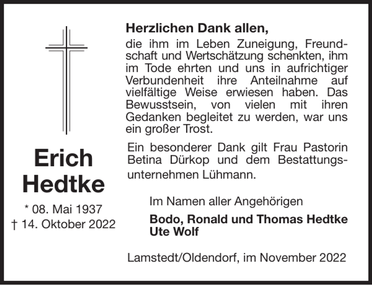 <p>Herzlichen Dank allen,<br />die ihm im Leben Zuneigung, Freundschaft und Wertschätzung schenkten, ihm<br />im Tode ehrten und uns in aufrichtiger<br />Verbundenheit ihre Anteilnahme auf<br />vielfältige Weise erwiesen haben. Das Bewusstsein, von vielen mit ihren<br />Gedanken begleitet zu werden, war uns ein großer Trost.<br />Ein besonderer Dank gilt Frau Pastorin Betina Dürkop und dem Bestattungs-unternehmen Lühmann.<br />Im Namen aller Angehörigen<br />Bodo, Ronald und Thomas Hedtke<br />Ute Wolf<br />Lamstedt/Oldendorf, im November 2022<br />Erich<br />Hedtke<br />* 08. Mai 1937<br />† 14. Oktober 2022</p>