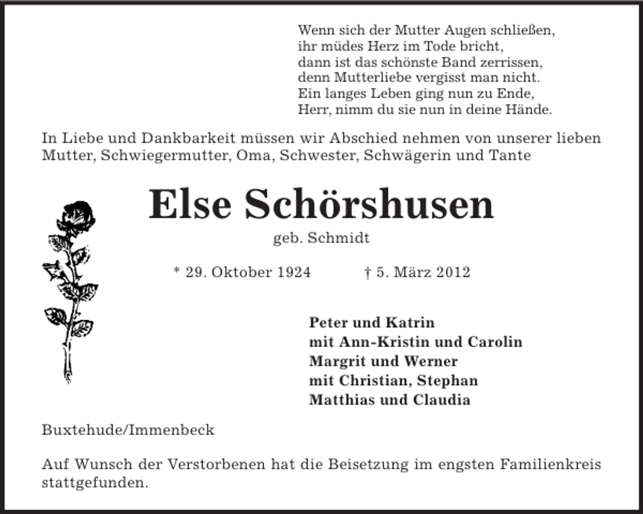 <p>Wenn sich der Mutter Augen schließen,<br />ihr müdes Herz im Tode bricht,<br />dann ist das schönste Band zerrissen,<br />denn Mutterliebe vergisst man nicht.<br />Ein langes Leben ging nun zu Ende,<br />Herr, nimm du sie nun in deine Hände.<br />In Liebe und Dankbarkeit müssen wir Abschied nehmen von unserer lieben<br />Mutter, Schwiegermutter, Oma, Schwester, Schwägerin und Tante<br />Else Schörshusen<br />geb. Schmidt</p><p>* 29. Oktober 1924 † 5. März 2012</p><p>Peter und Katrin<br />mit Ann-Kristin und Carolin<br />Margrit und Werner<br />mit Christian, Stephan<br />Matthias und Claudia<br />Buxtehude/Immenbeck</p><p>Auf Wunsch der Verstorbenen hat die Beisetzung im engsten Familienkreis<br />stattgefunden.</p>