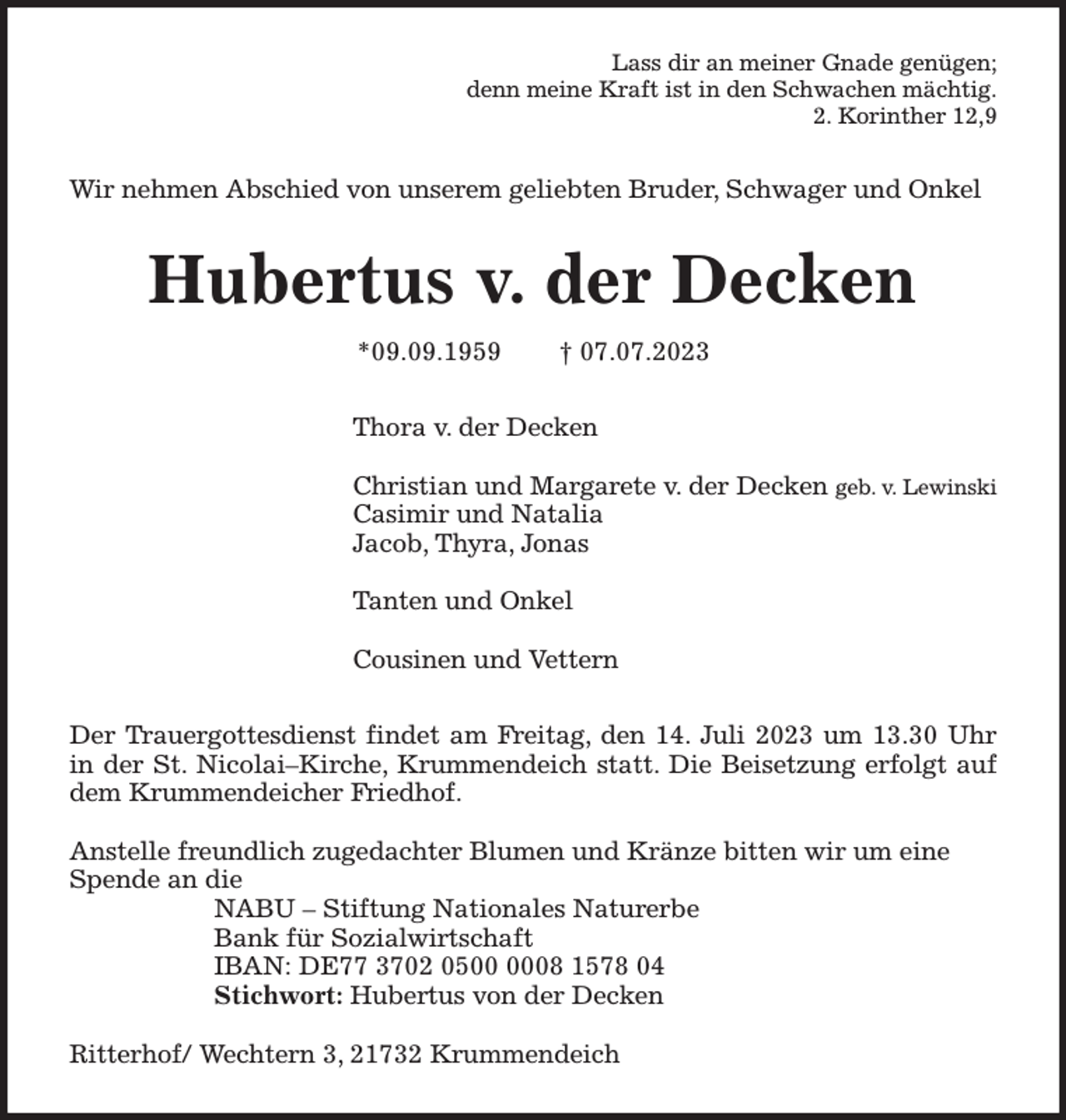 <p>Lass dir an meiner Gnade genügen;<br />denn meine Kraft ist in den Schwachen mächtig.<br />2. Korinther 12,9<br />Wir nehmen Abschied von unserem geliebten Bruder, Schwager und Onkel<br />Hubertus v. der Decken<br />*09.09.1959 † 07.07.2023<br />Thora v. der Decken</p><p>Christian und Margarete v. der Decken geb. v. Lewinski<br />Casimir und Natalia<br />Jacob, Thyra, Jonas</p><p>Tanten und Onkel</p><p>Cousinen und Vettern<br />Der Trauergottesdienst findet am Freitag, den 14. Juli 2023 um 13.30 Uhr<br />in der St. Nicolai-Kirche, Krummendeich statt. Die Beisetzung erfolgt auf<br />dem Krummendeicher Friedhof.</p><p>Anstelle freundlich zugedachter Blumen und Kränze bitten wir um eine Spende an die<br />NABU - Stiftung Nationales Naturerbe<br />Bank für Sozialwirtschaft<br />IBAN: DE77 3702 0500 0008 1578 04<br />Stichwort: Hubertus von der Decken</p><p>Ritterhof/ Wechtern 3, 21732 Krummendeich</p>