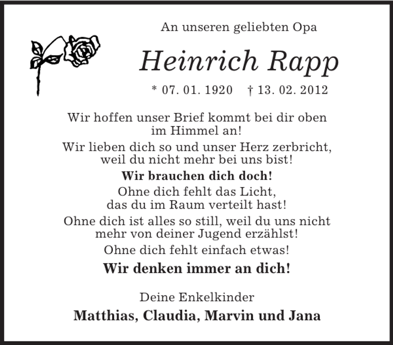 <p>An unseren geliebten Opa</p><p>Heinrich Rapp<br />* 07. 01. 1920</p><p>† 13. 02. 2012</p><p>Wir hoffen unser Brief kommt bei dir oben<br />im Himmel an!<br />Wir lieben dich so und unser Herz zerbricht,<br />weil du nicht mehr bei uns bist!<br />Wir brauchen dich doch!<br />Ohne dich fehlt das Licht,<br />das du im Raum verteilt hast!<br />Ohne dich ist alles so still, weil du uns nicht<br />mehr von deiner Jugend erzählst!<br />Ohne dich fehlt einfach etwas!</p><p>Wir denken immer an dich!<br />Deine Enkelkinder</p><p>Matthias, Claudia, Marvin und Jana</p>