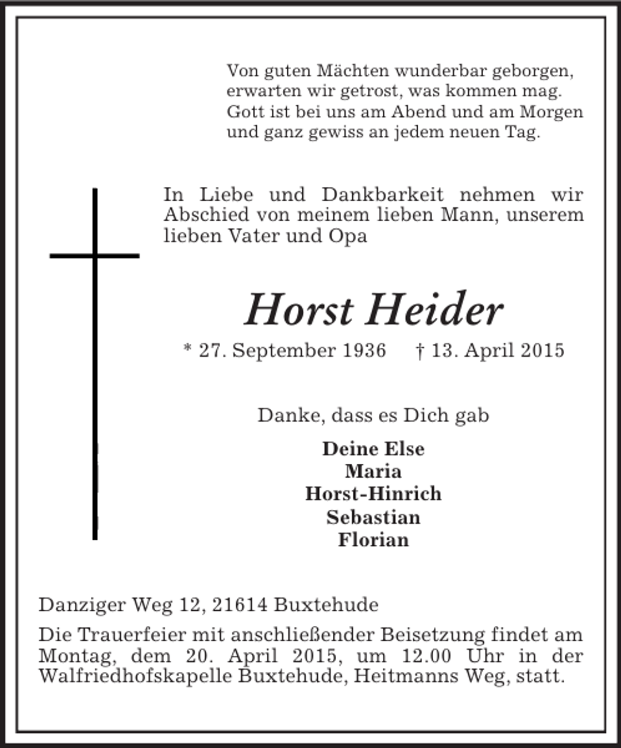 <p>Von guten Mächten wunderbar geborgen,<br />erwarten wir getrost, was kommen mag.<br />Gott ist bei uns am Abend und am Morgen<br />und ganz gewiss an jedem neuen Tag.<br />In Liebe und Dankbarkeit nehmen wir<br />Abschied von meinem lieben Mann, unserem lieben Vater und Opa<br />Horst Heider<br />* 27. September 1936 † 13. April 2015<br />Danke, dass es Dich gab<br />Deine Else<br />Maria<br />Horst-Hinrich<br />Sebastian<br />Florian<br />Danziger Weg 12, 21614 Buxtehude<br />Die Trauerfeier mit anschließender Beisetzung findet am Montag, dem 20. April 2015, um 12.00 Uhr in der<br />Walfriedhofskapelle Buxtehude, Heitmanns Weg, statt.</p>