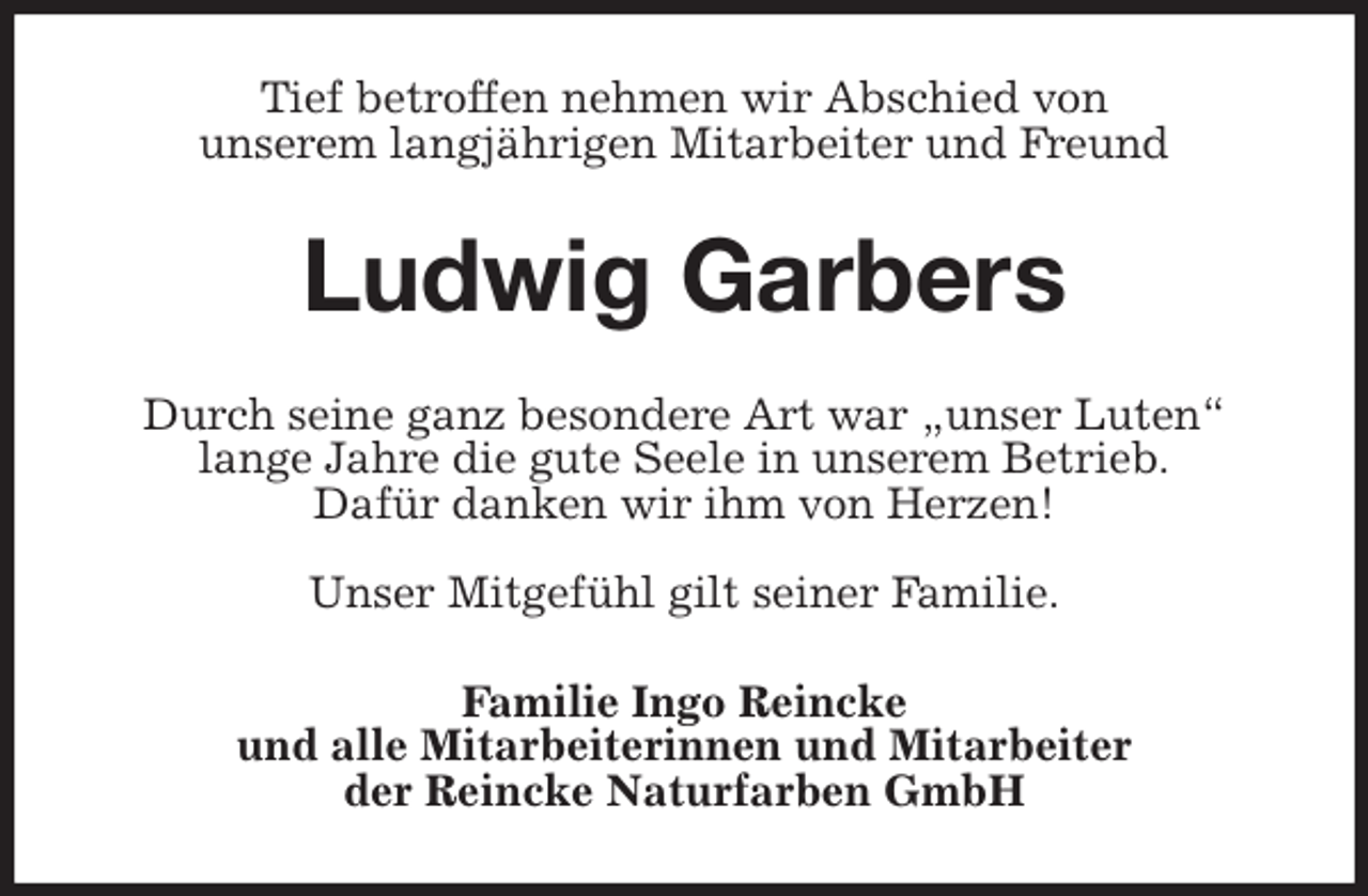 <p>Tief betroffen nehmen wir Abschied von<br />unserem langjährigen Mitarbeiter und Freund<br />Ludwig Garbers<br />Durch seine ganz besondere Art war „unser Luten“<br />lange Jahre die gute Seele in unserem Betrieb.<br />Dafür danken wir ihm von Herzen!</p>
<p>Unser Mitgefühl gilt seiner Familie.<br />Familie Ingo Reincke<br />und alle Mitarbeiterinnen und Mitarbeiter<br />der Reincke Naturfarben GmbH</p>