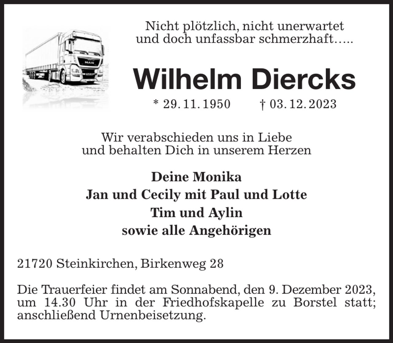 <p>Nicht plötzlich, nicht unerwartet<br />und doch unfassbar schmerzhaft…..<br />Wilhelm Diercks<br />* 29. 11. 1950 † 03. 12. 2023<br />Wir verabschieden uns in Liebe<br />und behalten Dich in unserem Herzen</p><p>Deine Monika<br />Jan und Cecily mit Paul und Lotte<br />Tim und Aylin<br />sowie alle Angehörigen<br />21720 Steinkirchen, Birkenweg 28</p><p>Die Trauerfeier findet am Sonnabend, den 9. Dezember 2023,<br />um 14.30 Uhr in der Friedhofskapelle zu Borstel statt;<br />anschließend Urnenbeisetzung.</p>